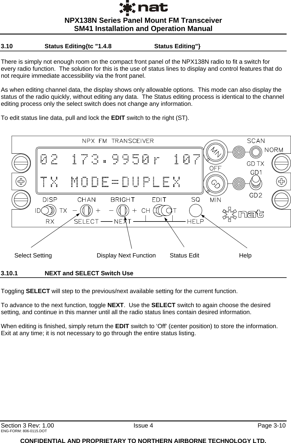  NPX138N Series Panel Mount FM Transceiver  SM41 Installation and Operation Manual   Section 3 Rev: 1.00   Issue 4  Page 3-10 3.10   Status Editing{tc &quot;1.4.8   Status Editing&quot;}  There is simply not enough room on the compact front panel of the NPX138N radio to fit a switch for every radio function.  The solution for this is the use of status lines to display and control features that do not require immediate accessibility via the front panel.    As when editing channel data, the display shows only allowable options.  This mode can also display the status of the radio quickly, without editing any data.  The Status editing process is identical to the channel editing process only the select switch does not change any information.  To edit status line data, pull and lock the EDIT switch to the right (ST).                         Select Setting  Display Next Function        Status Edit  Help 3.10.1  NEXT and SELECT Switch Use  Toggling SELECT will step to the previous/next available setting for the current function.  To advance to the next function, toggle NEXT.  Use the SELECT switch to again choose the desired setting, and continue in this manner until all the radio status lines contain desired information.   When editing is finished, simply return the EDIT switch to ‘Off’ (center position) to store the information.  Exit at any time; it is not necessary to go through the entire status listing.         ENG-FORM: 806-0115.DOT  CONFIDENTIAL AND PROPRIETARY TO NORTHERN AIRBORNE TECHNOLOGY LTD. 