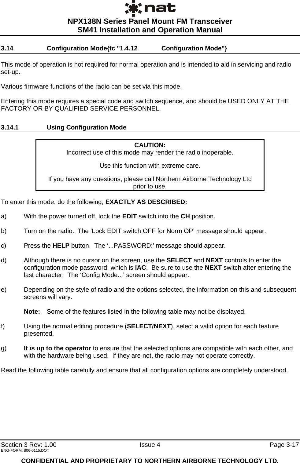  NPX138N Series Panel Mount FM Transceiver  SM41 Installation and Operation Manual   Section 3 Rev: 1.00   Issue 4  Page 3-17 ENG-FORM: 806-0115.DOT  CONFIDENTIAL AND PROPRIETARY TO NORTHERN AIRBORNE TECHNOLOGY LTD. 3.14   Configuration Mode{tc &quot;1.4.12   Configuration Mode&quot;}  This mode of operation is not required for normal operation and is intended to aid in servicing and radio set-up.    Various firmware functions of the radio can be set via this mode.    Entering this mode requires a special code and switch sequence, and should be USED ONLY AT THE FACTORY OR BY QUALIFIED SERVICE PERSONNEL. 3.14.1   Using Configuration Mode  CAUTION: Incorrect use of this mode may render the radio inoperable.  Use this function with extreme care.  If you have any questions, please call Northern Airborne Technology Ltd  prior to use.  To enter this mode, do the following, EXACTLY AS DESCRIBED:  a)  With the power turned off, lock the EDIT switch into the CH position.  b)  Turn on the radio.  The ‘Lock EDIT switch OFF for Norm OP’ message should appear.  c) Press the HELP button.  The ‘...PASSWORD:’ message should appear.  d)  Although there is no cursor on the screen, use the SELECT and NEXT controls to enter the configuration mode password, which is IAC.  Be sure to use the NEXT switch after entering the last character.  The ‘Config Mode...’ screen should appear.  e)  Depending on the style of radio and the options selected, the information on this and subsequent screens will vary.    Note:   Some of the features listed in the following table may not be displayed.  f)  Using the normal editing procedure (SELECT/NEXT), select a valid option for each feature presented.  g)  It is up to the operator to ensure that the selected options are compatible with each other, and with the hardware being used.  If they are not, the radio may not operate correctly.    Read the following table carefully and ensure that all configuration options are completely understood.        