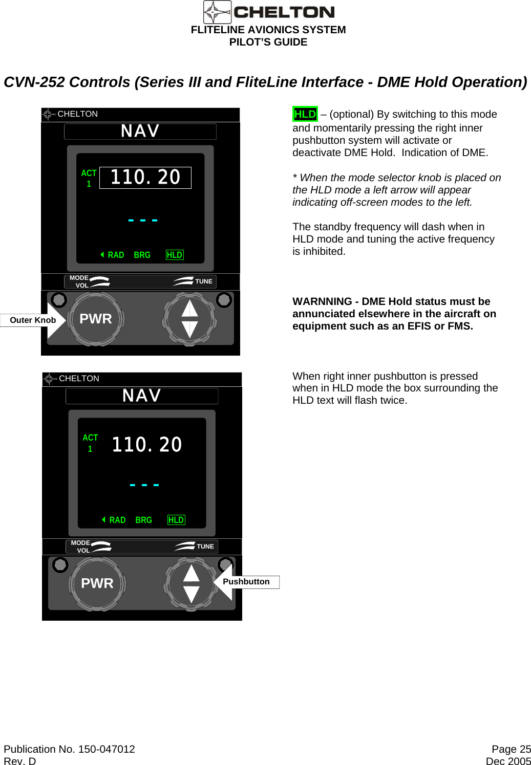  FLITELINE AVIONICS SYSTEM PILOT’S GUIDE  Publication No. 150-047012  Page 25 Rev. D  Dec 2005 CVN-252 Controls (Series III and FliteLine Interface - DME Hold Operation)       CHELTON NAVPWR---ACT1RAD HLDBRG110.20MODE VOL TUNEOuter Knob       HLD – (optional) By switching to this mode and momentarily pressing the right inner pushbutton system will activate or deactivate DME Hold.  Indication of DME.    * When the mode selector knob is placed on the HLD mode a left arrow will appear indicating off-screen modes to the left. The standby frequency will dash when in HLD mode and tuning the active frequency is inhibited.  WARNNING - DME Hold status must be annunciated elsewhere in the aircraft on equipment such as an EFIS or FMS.        CHELTON NAVPWR---ACT1RAD HLDBRG110.20MODE VOL TUNEPushbuttonWhen right inner pushbutton is pressed when in HLD mode the box surrounding the HLD text will flash twice. 