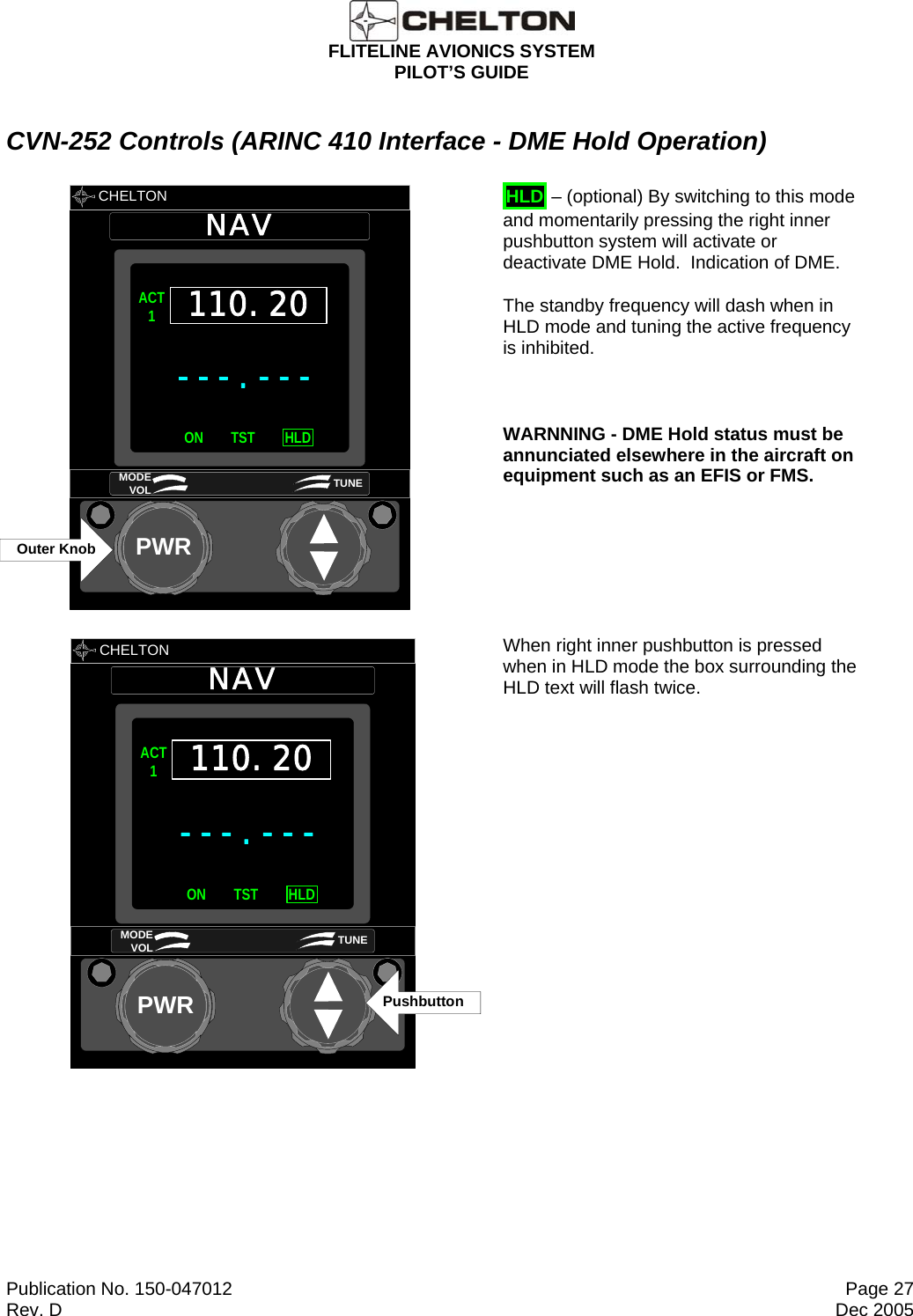  FLITELINE AVIONICS SYSTEM PILOT’S GUIDE  Publication No. 150-047012  Page 27 Rev. D  Dec 2005 CVN-252 Controls (ARINC 410 Interface - DME Hold Operation)       CHELTON NAVPWR---.---ACT1ON HLDTST110.20MODE VOL TUNEOuter Knob       HLD – (optional) By switching to this mode and momentarily pressing the right inner pushbutton system will activate or deactivate DME Hold.  Indication of DME.    The standby frequency will dash when in HLD mode and tuning the active frequency is inhibited.  WARNNING - DME Hold status must be annunciated elsewhere in the aircraft on equipment such as an EFIS or FMS.        CHELTON NAVPWR---.---ACT1ON HLDTST110.20MODE VOL TUNEPushbuttonWhen right inner pushbutton is pressed when in HLD mode the box surrounding the HLD text will flash twice. 
