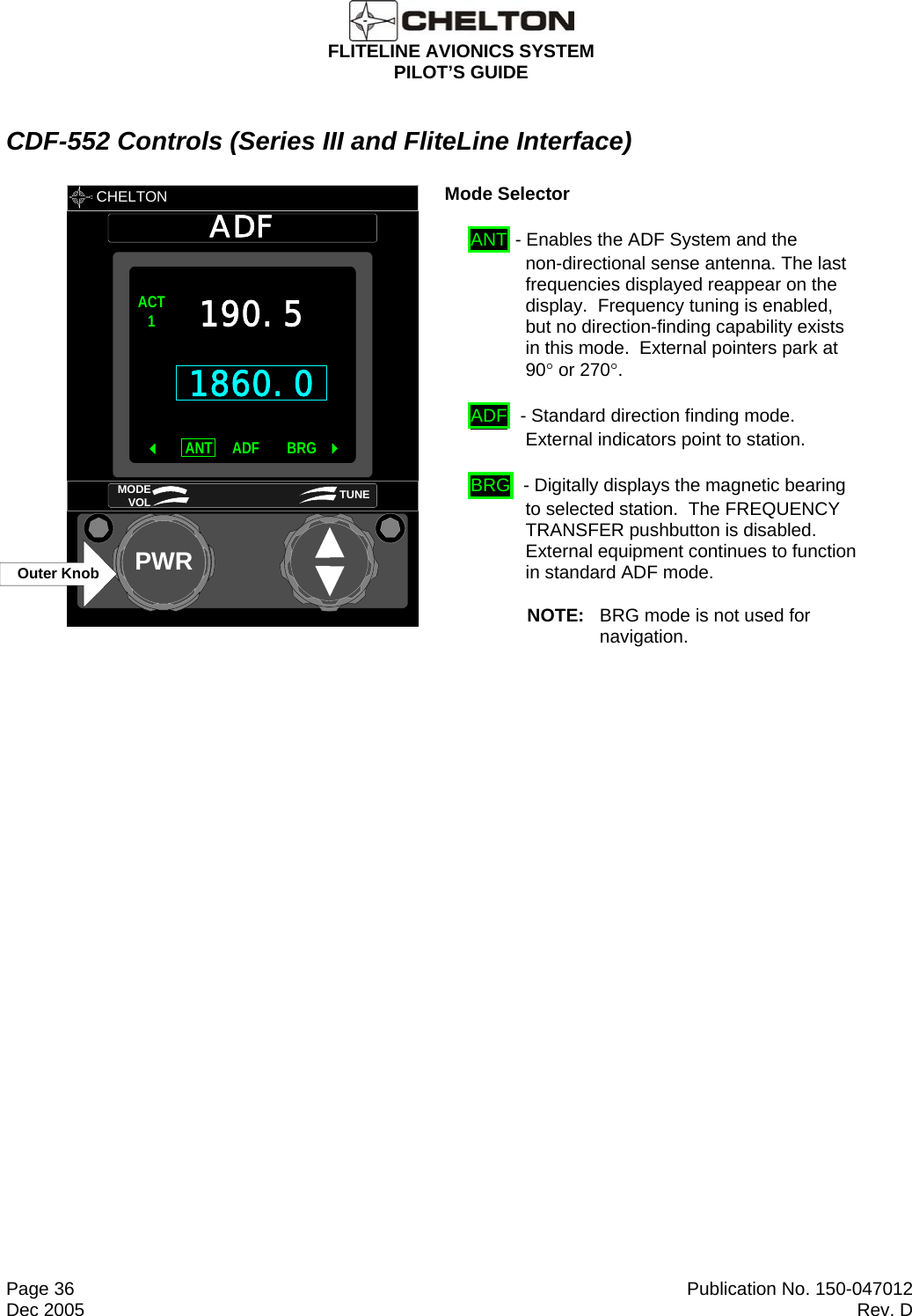  FLITELINE AVIONICS SYSTEM PILOT’S GUIDE  Page 36  Publication No. 150-047012 Dec 2005  Rev. D CDF-552 Controls (Series III and FliteLine Interface)       CHELTON ADFPWR1860.0ACT1 ANT BRGADF 190.5MODE VOL TUNEOuter Knob       Mode Selector  ANT - Enables the ADF System and the non-directional sense antenna. The last frequencies displayed reappear on the display.  Frequency tuning is enabled, but no direction-finding capability exists in this mode.  External pointers park at 90° or 270°. ADF  - Standard direction finding mode.  External indicators point to station. BRG  - Digitally displays the magnetic bearing to selected station.  The FREQUENCY TRANSFER pushbutton is disabled.  External equipment continues to function in standard ADF mode. NOTE:  BRG mode is not used for navigation.   