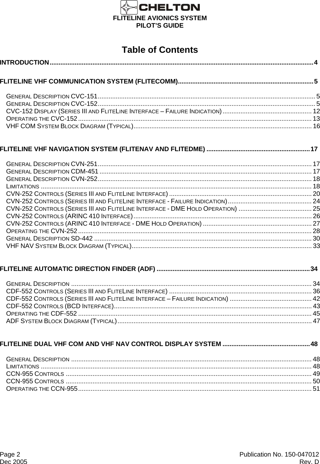  FLITELINE AVIONICS SYSTEM PILOT’S GUIDE  Page 2  Publication No. 150-047012 Dec 2005  Rev. D Table of Contents INTRODUCTION....................................................................................................................................................4 FLITELINE VHF COMMUNICATION SYSTEM (FLITECOMM)............................................................................5 GENERAL DESCRIPTION CVC-151.......................................................................................................................... 5 GENERAL DESCRIPTION CVC-152.......................................................................................................................... 5 CVC-152 DISPLAY (SERIES III AND FLITELINE INTERFACE – FAILURE INDICATION).................................................. 12 OPERATING THE CVC-152................................................................................................................................... 13 VHF COM SYSTEM BLOCK DIAGRAM (TYPICAL).................................................................................................... 16 FLITELINE VHF NAVIGATION SYSTEM (FLITENAV AND FLITEDME) ..........................................................17 GENERAL DESCRIPTION CVN-251........................................................................................................................ 17 GENERAL DESCRIPTION CDM-451 ....................................................................................................................... 17 GENERAL DESCRIPTION CVN-252........................................................................................................................ 18 LIMITATIONS ........................................................................................................................................................ 18 CVN-252 CONTROLS (SERIES III AND FLITELINE INTERFACE) ................................................................................ 20 CVN-252 CONTROLS (SERIES III AND FLITELINE INTERFACE - FAILURE INDICATION)............................................... 24 CVN-252 CONTROLS (SERIES III AND FLITELINE INTERFACE - DME HOLD OPERATION) ......................................... 25 CVN-252 CONTROLS (ARINC 410 INTERFACE).................................................................................................... 26 CVN-252 CONTROLS (ARINC 410 INTERFACE - DME HOLD OPERATION) ............................................................. 27 OPERATING THE CVN-252................................................................................................................................... 28 GENERAL DESCRIPTION SD-442 ..........................................................................................................................30 VHF NAV SYSTEM BLOCK DIAGRAM (TYPICAL)..................................................................................................... 33 FLITELINE AUTOMATIC DIRECTION FINDER (ADF) ......................................................................................34 GENERAL DESCRIPTION ....................................................................................................................................... 34 CDF-552 CONTROLS (SERIES III AND FLITELINE INTERFACE) ................................................................................ 36 CDF-552 CONTROLS (SERIES III AND FLITELINE INTERFACE – FAILURE INDICATION) .............................................. 42 CDF-552 CONTROLS (BCD INTERFACE)............................................................................................................... 43 OPERATING THE CDF-552 ................................................................................................................................... 45 ADF SYSTEM BLOCK DIAGRAM (TYPICAL)............................................................................................................. 47 FLITELINE DUAL VHF COM AND VHF NAV CONTROL DISPLAY SYSTEM .................................................48 GENERAL DESCRIPTION ....................................................................................................................................... 48 LIMITATIONS ........................................................................................................................................................ 48 CCN-955 CONTROLS .......................................................................................................................................... 49 CCN-955 CONTROLS .......................................................................................................................................... 50 OPERATING THE CCN-955................................................................................................................................... 51    