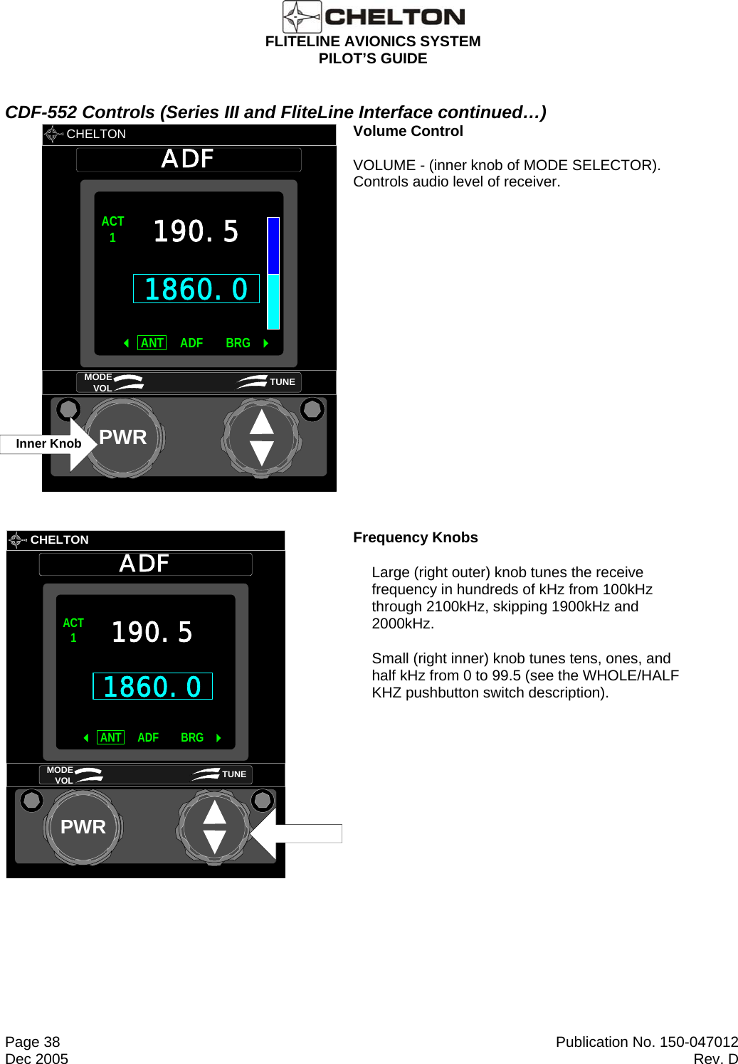 FLITELINE AVIONICS SYSTEM PILOT’S GUIDE  Page 38  Publication No. 150-047012 Dec 2005  Rev. D CDF-552 Controls (Series III and FliteLine Interface continued…)       CHELTON ADFPWR1860.0ACT1 ANT BRGADF 190.5MODE VOL TUNEInner Knob       Volume Control   VOLUME - (inner knob of MODE SELECTOR).  Controls audio level of receiver.       CHELTONADFPWR1860.0ACT1ANT BRGADF190.5MODE VOL TUNE Frequency Knobs Large (right outer) knob tunes the receive frequency in hundreds of kHz from 100kHz through 2100kHz, skipping 1900kHz and 2000kHz. Small (right inner) knob tunes tens, ones, and half kHz from 0 to 99.5 (see the WHOLE/HALF KHZ pushbutton switch description). 