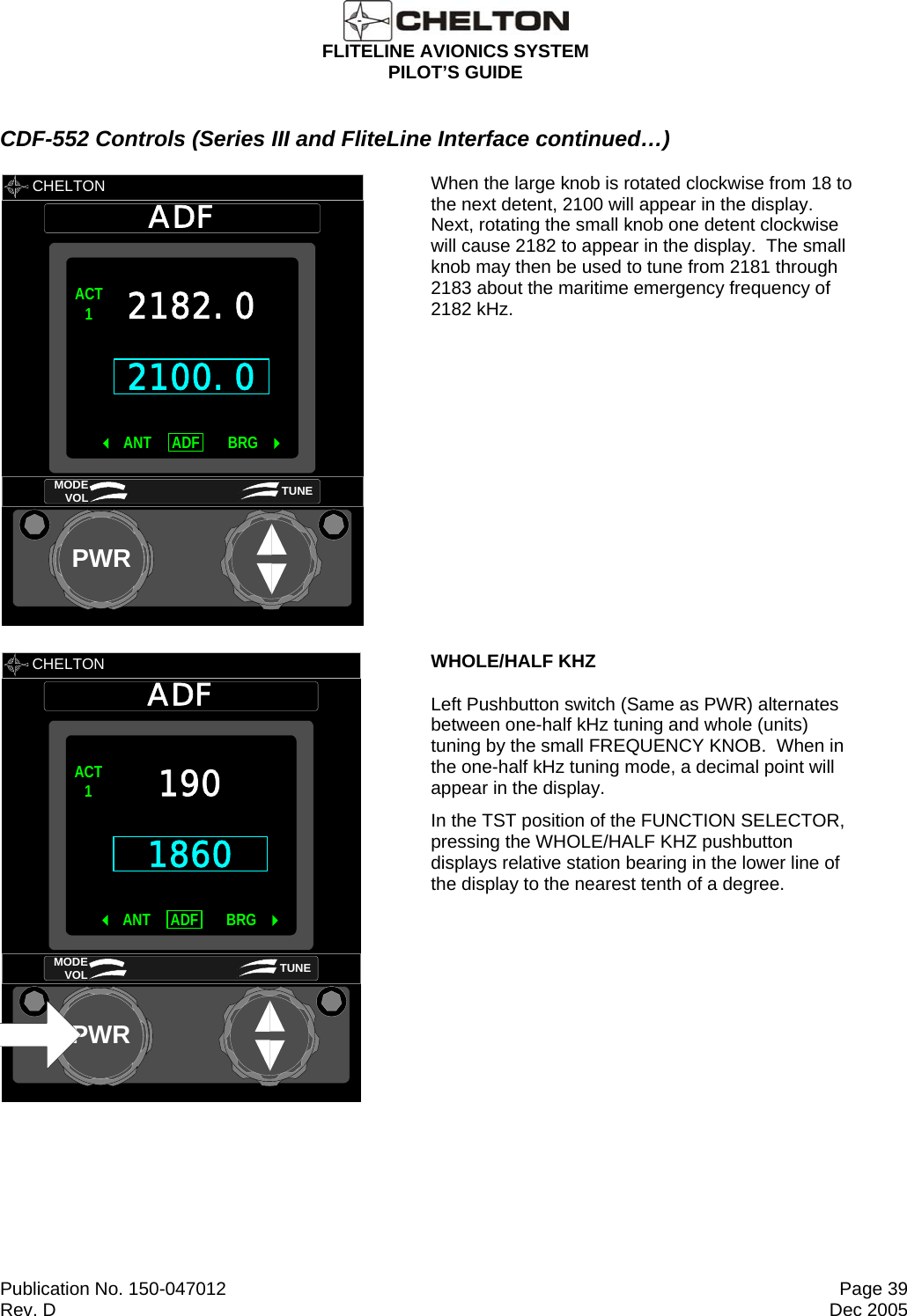  FLITELINE AVIONICS SYSTEM PILOT’S GUIDE  Publication No. 150-047012  Page 39 Rev. D  Dec 2005 CDF-552 Controls (Series III and FliteLine Interface continued…)        CHELTON ADFPWR2100.0ACT1 ANT BRGADF 2182.0MODE VOL TUNE  When the large knob is rotated clockwise from 18 to the next detent, 2100 will appear in the display.  Next, rotating the small knob one detent clockwise will cause 2182 to appear in the display.  The small knob may then be used to tune from 2181 through 2183 about the maritime emergency frequency of 2182 kHz.       CHELTON ADFPWR1860ACT1 ANT BRGADF 190MODE VOL TUNE       WHOLE/HALF KHZ  Left Pushbutton switch (Same as PWR) alternates between one-half kHz tuning and whole (units) tuning by the small FREQUENCY KNOB.  When in the one-half kHz tuning mode, a decimal point will appear in the display. In the TST position of the FUNCTION SELECTOR, pressing the WHOLE/HALF KHZ pushbutton displays relative station bearing in the lower line of the display to the nearest tenth of a degree. 