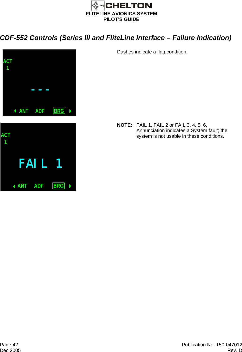  FLITELINE AVIONICS SYSTEM PILOT’S GUIDE  Page 42  Publication No. 150-047012 Dec 2005  Rev. D CDF-552 Controls (Series III and FliteLine Interface – Failure Indication) ---ACT1ANT BRGADF Dashes indicate a flag condition. FAIL 1ACT1ANT BRGADF NOTE:  FAIL 1, FAIL 2 or FAIL 3, 4, 5, 6, Annunciation indicates a System fault; the system is not usable in these conditions. 
