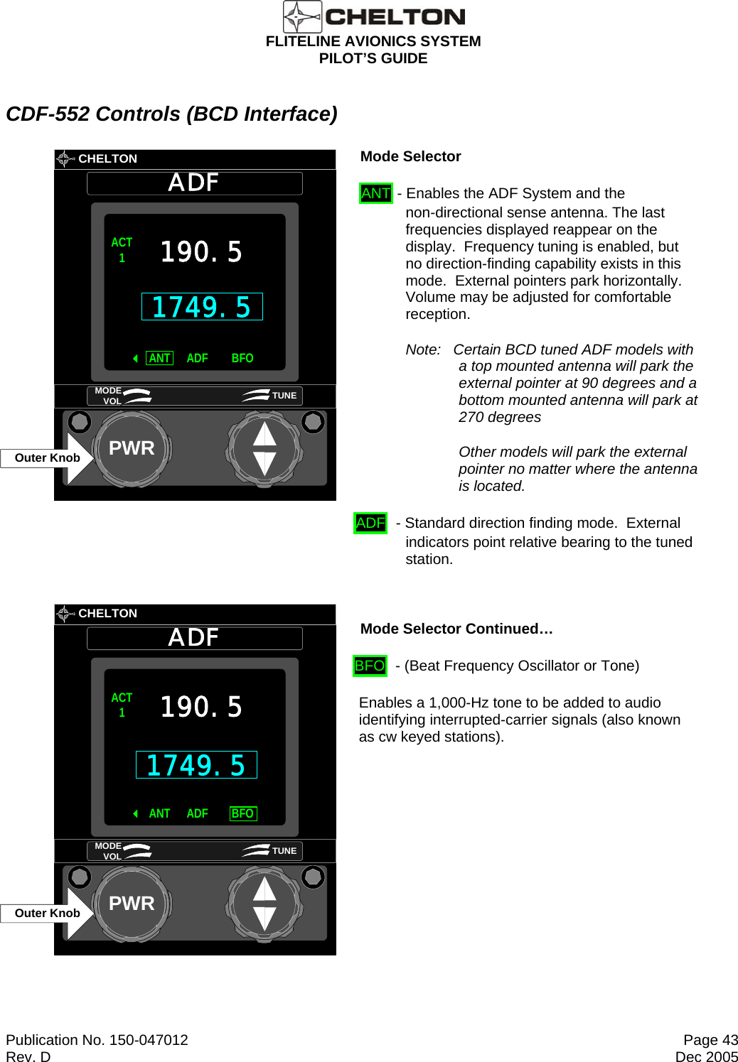  FLITELINE AVIONICS SYSTEM PILOT’S GUIDE  Publication No. 150-047012  Page 43 Rev. D  Dec 2005 CDF-552 Controls (BCD Interface)       CHELTONADFPWR1749.5ACT1ANT BFOADF190.5MODE VOL TUNEOuter Knob Mode Selector  ANT - Enables the ADF System and the non-directional sense antenna. The last frequencies displayed reappear on the display.  Frequency tuning is enabled, but no direction-finding capability exists in this mode.  External pointers park horizontally.  Volume may be adjusted for comfortable reception. Note:   Certain BCD tuned ADF models with a top mounted antenna will park the external pointer at 90 degrees and a bottom mounted antenna will park at 270 degrees Other models will park the external pointer no matter where the antenna is located. ADF  - Standard direction finding mode.  External indicators point relative bearing to the tuned station.        CHELTONADFPWRACT1ANT BFOADF190.5MODE VOL TUNEOuter Knob1749.5 Mode Selector Continued… BFO  - (Beat Frequency Oscillator or Tone)  Enables a 1,000-Hz tone to be added to audio identifying interrupted-carrier signals (also known as cw keyed stations).  