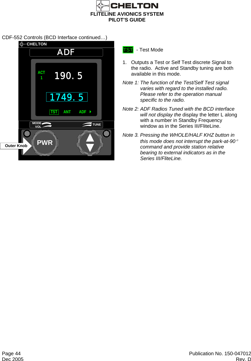  FLITELINE AVIONICS SYSTEM PILOT’S GUIDE  Page 44  Publication No. 150-047012 Dec 2005  Rev. D CDF-552 Controls (BCD Interface continued…)       CHELTONADFPWRACT1TST ADFANT190.5MODE VOL TUNEOuter Knob1749.5  TST  - Test Mode 1.   Outputs a Test or Self Test discrete Signal to the radio.  Active and Standby tuning are both available in this mode. Note 1: The function of the Test/Self Test signal varies with regard to the installed radio.  Please refer to the operation manual specific to the radio. Note 2: ADF Radios Tuned with the BCD interface will not display the display the letter L along with a number in Standby Frequency window as in the Series III/FliteLine. Note 3. Pressing the WHOLE/HALF KHZ button in this mode does not interrupt the park-at-90° command and provide station relative bearing to external indicators as in the Series III/FliteLine.   