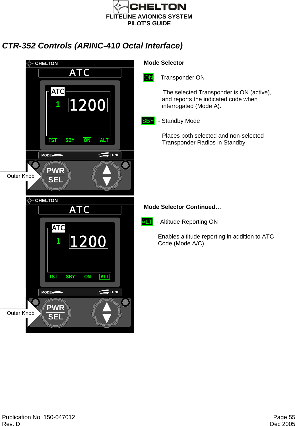  FLITELINE AVIONICS SYSTEM PILOT’S GUIDE  Publication No. 150-047012  Page 55 Rev. D  Dec 2005 CTR-352 Controls (ARINC-410 Octal Interface)       CHELTONATCPWRSELMODE TUNE1200TST SBY ON ALTATC1Outer Knob Mode Selector  ON – Transponder ON              The selected Transponder is ON (active),  and reports the indicated code when interrogated (Mode A). SBY  - Standby Mode Places both selected and non-selected Transponder Radios in Standby        CHELTONATCPWRSELMODE TUNE1200TST SBY ON ALTATC1Outer Knob Mode Selector Continued… ALT  - Altitude Reporting ON  Enables altitude reporting in addition to ATC Code (Mode A/C).  