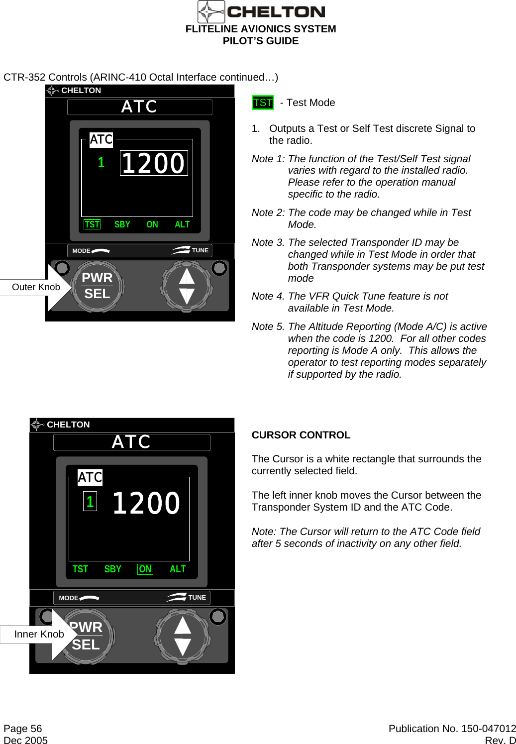  FLITELINE AVIONICS SYSTEM PILOT’S GUIDE  Page 56  Publication No. 150-047012 Dec 2005  Rev. D CTR-352 Controls (ARINC-410 Octal Interface continued…)       CHELTONATCPWRSELMODE TUNE1200TST SBY ON ALTATC1Outer Knob  TST  - Test Mode 1.   Outputs a Test or Self Test discrete Signal to the radio.  Note 1: The function of the Test/Self Test signal varies with regard to the installed radio.  Please refer to the operation manual specific to the radio. Note 2: The code may be changed while in Test Mode. Note 3. The selected Transponder ID may be changed while in Test Mode in order that both Transponder systems may be put test mode Note 4. The VFR Quick Tune feature is not available in Test Mode. Note 5. The Altitude Reporting (Mode A/C) is active when the code is 1200.  For all other codes reporting is Mode A only.  This allows the operator to test reporting modes separately if supported by the radio.         CHELTONATCPWRSELMODE TUNE1200TST SBY ON ALTATC1Inner Knob CURSOR CONTROL The Cursor is a white rectangle that surrounds the currently selected field. The left inner knob moves the Cursor between the Transponder System ID and the ATC Code. Note: The Cursor will return to the ATC Code field after 5 seconds of inactivity on any other field. 