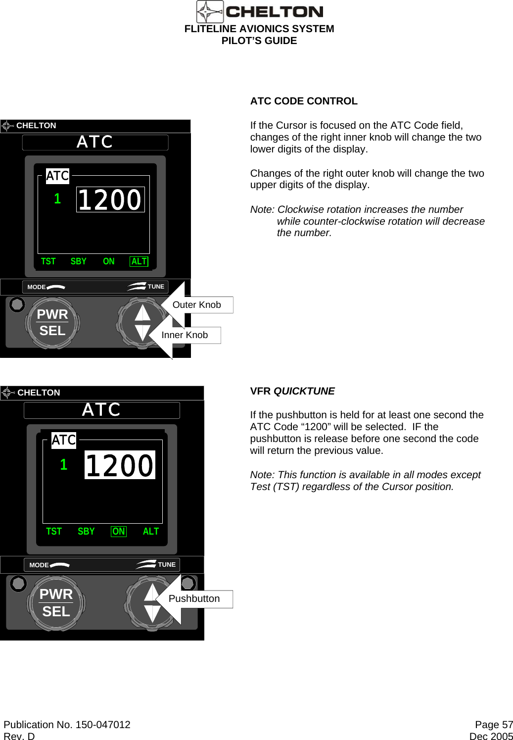  FLITELINE AVIONICS SYSTEM PILOT’S GUIDE  Publication No. 150-047012  Page 57 Rev. D  Dec 2005           CHELTONATCPWRSELMODE TUNEInner KnobOuter Knob1200TST SBY ON ALTATC1  ATC CODE CONTROL If the Cursor is focused on the ATC Code field, changes of the right inner knob will change the two lower digits of the display. Changes of the right outer knob will change the two upper digits of the display. Note: Clockwise rotation increases the number while counter-clockwise rotation will decrease the number.         CHELTONATCPWRSELMODE TUNEPushbuttonTST SBY ON ALTATC11200 VFR QUICKTUNE If the pushbutton is held for at least one second the ATC Code “1200” will be selected.  IF the pushbutton is release before one second the code will return the previous value. Note: This function is available in all modes except Test (TST) regardless of the Cursor position.  