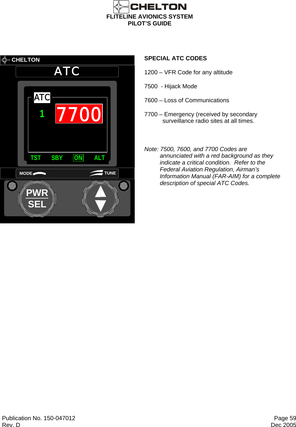  FLITELINE AVIONICS SYSTEM PILOT’S GUIDE  Publication No. 150-047012  Page 59 Rev. D  Dec 2005         CHELTONATCPWRSELMODE TUNETST SBY ON ALTATC17700 SPECIAL ATC CODES 1200 – VFR Code for any altitude 7500  - Hijack Mode 7600 – Loss of Communications 7700 – Emergency (received by secondary surveillance radio sites at all times.  Note: 7500, 7600, and 7700 Codes are annunciated with a red background as they indicate a critical condition.  Refer to the Federal Aviation Regulation, Airman’s Information Manual (FAR-AIM) for a complete description of special ATC Codes.  