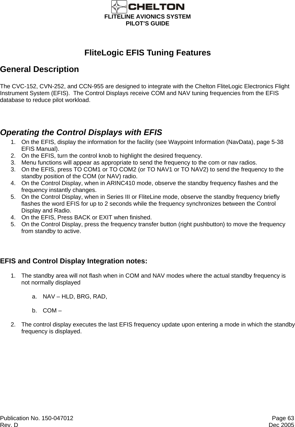  FLITELINE AVIONICS SYSTEM PILOT’S GUIDE  Publication No. 150-047012  Page 63 Rev. D  Dec 2005  FliteLogic EFIS Tuning Features General Description The CVC-152, CVN-252, and CCN-955 are designed to integrate with the Chelton FliteLogic Electronics Flight Instrument System (EFIS).  The Control Displays receive COM and NAV tuning frequencies from the EFIS database to reduce pilot workload.  Operating the Control Displays with EFIS 1.  On the EFIS, display the information for the facility (see Waypoint Information (NavData), page 5-38 EFIS Manual). 2.  On the EFIS, turn the control knob to highlight the desired frequency. 3.  Menu functions will appear as appropriate to send the frequency to the com or nav radios. 3.  On the EFIS, press TO COM1 or TO COM2 (or TO NAV1 or TO NAV2) to send the frequency to the standby position of the COM (or NAV) radio. 4.  On the Control Display, when in ARINC410 mode, observe the standby frequency flashes and the frequency instantly changes. 5.  On the Control Display, when in Series III or FliteLine mode, observe the standby frequency briefly flashes the word EFIS for up to 2 seconds while the frequency synchronizes between the Control Display and Radio. 4.  On the EFIS, Press BACK or EXIT when finished. 5.  On the Control Display, press the frequency transfer button (right pushbutton) to move the frequency from standby to active.  EFIS and Control Display Integration notes: 1.  The standby area will not flash when in COM and NAV modes where the actual standby frequency is not normally displayed a.  NAV – HLD, BRG, RAD, b.  COM –  2.  The control display executes the last EFIS frequency update upon entering a mode in which the standby frequency is displayed.  