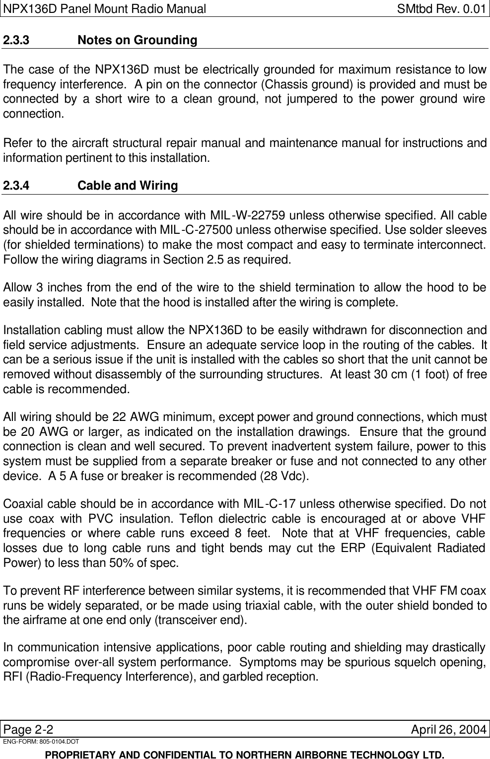 NPX136D Panel Mount Radio Manual  SMtbd Rev. 0.01  Page 2-2    April 26, 2004 ENG-FORM: 805-0104.DOT     PROPRIETARY AND CONFIDENTIAL TO NORTHERN AIRBORNE TECHNOLOGY LTD. 2.3.3 Notes on Grounding The case of the NPX136D must be electrically grounded for maximum resistance to low frequency interference.  A pin on the connector (Chassis ground) is provided and must be connected by a short wire to a clean ground, not jumpered to the power ground wire connection.  Refer to the aircraft structural repair manual and maintenance manual for instructions and information pertinent to this installation.  2.3.4 Cable and Wiring All wire should be in accordance with MIL-W-22759 unless otherwise specified. All cable should be in accordance with MIL-C-27500 unless otherwise specified. Use solder sleeves (for shielded terminations) to make the most compact and easy to terminate interconnect.  Follow the wiring diagrams in Section 2.5 as required.  Allow 3 inches from the end of the wire to the shield termination to allow the hood to be easily installed.  Note that the hood is installed after the wiring is complete.  Installation cabling must allow the NPX136D to be easily withdrawn for disconnection and field service adjustments.  Ensure an adequate service loop in the routing of the cables.  It can be a serious issue if the unit is installed with the cables so short that the unit cannot be removed without disassembly of the surrounding structures.  At least 30 cm (1 foot) of free cable is recommended.  All wiring should be 22 AWG minimum, except power and ground connections, which must be 20 AWG or larger, as indicated on the installation drawings.  Ensure that the ground connection is clean and well secured. To prevent inadvertent system failure, power to this system must be supplied from a separate breaker or fuse and not connected to any other device.  A 5 A fuse or breaker is recommended (28 Vdc).  Coaxial cable should be in accordance with MIL-C-17 unless otherwise specified. Do not use coax with PVC insulation. Teflon dielectric cable is encouraged at or above VHF frequencies or where cable runs exceed 8 feet.  Note that at VHF frequencies, cable losses due to long cable runs and tight bends may cut the ERP (Equivalent Radiated Power) to less than 50% of spec.  To prevent RF interference between similar systems, it is recommended that VHF FM coax runs be widely separated, or be made using triaxial cable, with the outer shield bonded to the airframe at one end only (transceiver end).    In communication intensive applications, poor cable routing and shielding may drastically compromise over-all system performance.  Symptoms may be spurious squelch opening, RFI (Radio-Frequency Interference), and garbled reception.  