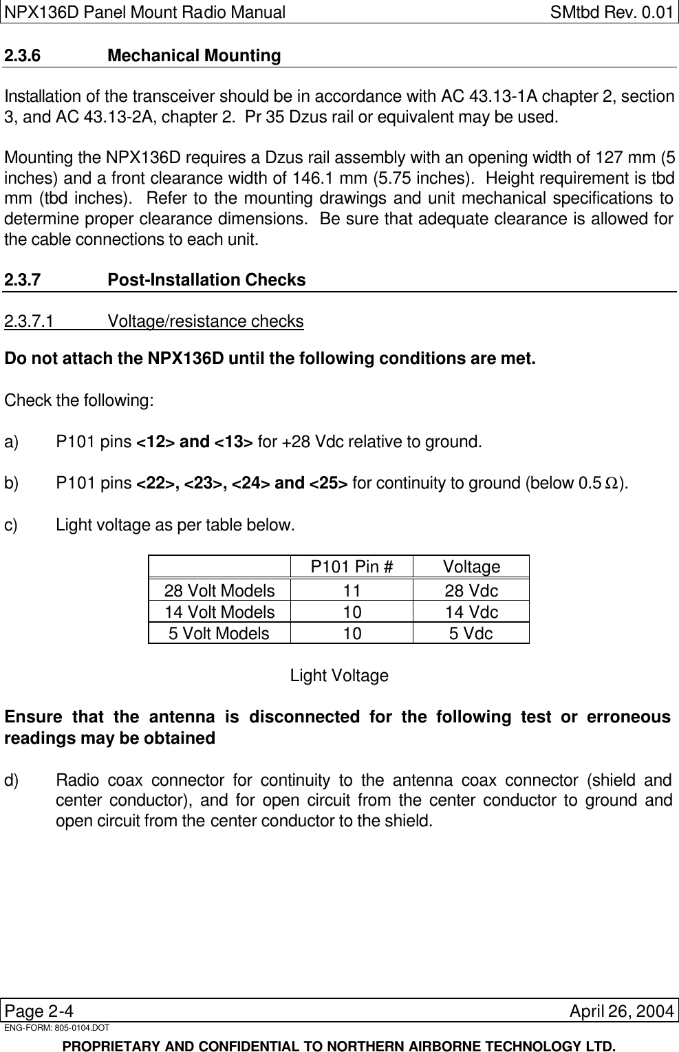 NPX136D Panel Mount Radio Manual  SMtbd Rev. 0.01  Page 2-4    April 26, 2004 ENG-FORM: 805-0104.DOT     PROPRIETARY AND CONFIDENTIAL TO NORTHERN AIRBORNE TECHNOLOGY LTD. 2.3.6 Mechanical Mounting Installation of the transceiver should be in accordance with AC 43.13-1A chapter 2, section 3, and AC 43.13-2A, chapter 2.  Pr 35 Dzus rail or equivalent may be used.  Mounting the NPX136D requires a Dzus rail assembly with an opening width of 127 mm (5 inches) and a front clearance width of 146.1 mm (5.75 inches).  Height requirement is tbd mm (tbd inches).  Refer to the mounting drawings and unit mechanical specifications to determine proper clearance dimensions.  Be sure that adequate clearance is allowed for the cable connections to each unit.  2.3.7 Post-Installation Checks 2.3.7.1 Voltage/resistance checks Do not attach the NPX136D until the following conditions are met.  Check the following:  a) P101 pins &lt;12&gt; and &lt;13&gt; for +28 Vdc relative to ground.  b) P101 pins &lt;22&gt;, &lt;23&gt;, &lt;24&gt; and &lt;25&gt; for continuity to ground (below 0.5 Ω).     c) Light voltage as per table below.    P101 Pin # Voltage 28 Volt Models 11 28 Vdc 14 Volt Models 10 14 Vdc 5 Volt Models 10 5 Vdc  Light Voltage  Ensure that the antenna is disconnected for the following test or erroneous readings may be obtained  d) Radio coax connector for continuity to the antenna coax connector (shield and center conductor), and for open circuit from the center conductor to ground and open circuit from the center conductor to the shield. 