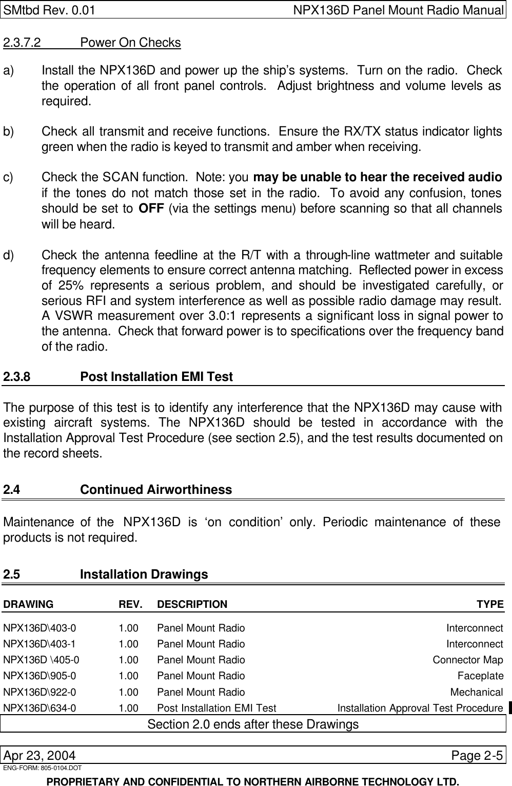SMtbd Rev. 0.01 NPX136D Panel Mount Radio Manual  Apr 23, 2004 Page 2-5 ENG-FORM: 805-0104.DOT      PROPRIETARY AND CONFIDENTIAL TO NORTHERN AIRBORNE TECHNOLOGY LTD. 2.3.7.2 Power On Checks a) Install the NPX136D and power up the ship’s systems.  Turn on the radio.  Check the operation of all front panel controls.  Adjust brightness and volume levels as required.  b) Check all transmit and receive functions.  Ensure the RX/TX status indicator lights green when the radio is keyed to transmit and amber when receiving.  c) Check the SCAN function.  Note: you may be unable to hear the received audio if the tones do not match those set in the radio.  To avoid any confusion, tones should be set to OFF (via the settings menu) before scanning so that all channels will be heard.  d) Check the antenna feedline at the R/T with a through-line wattmeter and suitable frequency elements to ensure correct antenna matching.  Reflected power in excess of 25% represents a serious problem, and should be investigated carefully, or serious RFI and system interference as well as possible radio damage may result.  A VSWR measurement over 3.0:1 represents a significant loss in signal power to the antenna.  Check that forward power is to specifications over the frequency band of the radio.  2.3.8 Post Installation EMI Test The purpose of this test is to identify any interference that the NPX136D may cause with existing aircraft systems. The NPX136D should be tested in accordance with the Installation Approval Test Procedure (see section 2.5), and the test results documented on the record sheets.  2.4 Continued Airworthiness Maintenance of the  NPX136D is ‘on condition’ only. Periodic maintenance of these products is not required. 2.5 Installation Drawings DRAWING REV. DESCRIPTION TYPE  NPX136D\403-0 1.00 Panel Mount Radio Interconnect NPX136D\403-1 1.00 Panel Mount Radio Interconnect NPX136D \405-0 1.00 Panel Mount Radio Connector Map NPX136D\905-0 1.00 Panel Mount Radio Faceplate NPX136D\922-0 1.00 Panel Mount Radio Mechanical NPX136D\634-0 1.00 Post Installation EMI Test Installation Approval Test Procedure Section 2.0 ends after these Drawings 