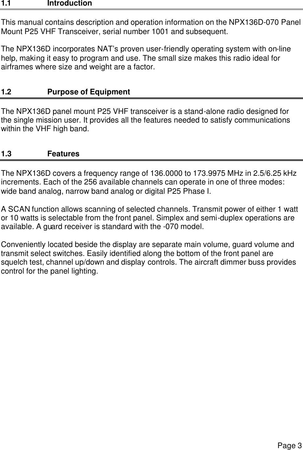     Page 3   1.1 Introduction This manual contains description and operation information on the NPX136D-070 Panel Mount P25 VHF Transceiver, serial number 1001 and subsequent.  The NPX136D incorporates NAT’s proven user-friendly operating system with on-line help, making it easy to program and use. The small size makes this radio ideal for airframes where size and weight are a factor.   1.2 Purpose of Equipment The NPX136D panel mount P25 VHF transceiver is a stand-alone radio designed for the single mission user. It provides all the features needed to satisfy communications within the VHF high band.  1.3  Features The NPX136D covers a frequency range of 136.0000 to 173.9975 MHz in 2.5/6.25 kHz increments. Each of the 256 available channels can operate in one of three modes: wide band analog, narrow band analog or digital P25 Phase I.   A SCAN function allows scanning of selected channels. Transmit power of either 1 watt or 10 watts is selectable from the front panel. Simplex and semi-duplex operations are available. A guard receiver is standard with the -070 model.  Conveniently located beside the display are separate main volume, guard volume and transmit select switches. Easily identified along the bottom of the front panel are squelch test, channel up/down and display controls. The aircraft dimmer buss provides control for the panel lighting.     