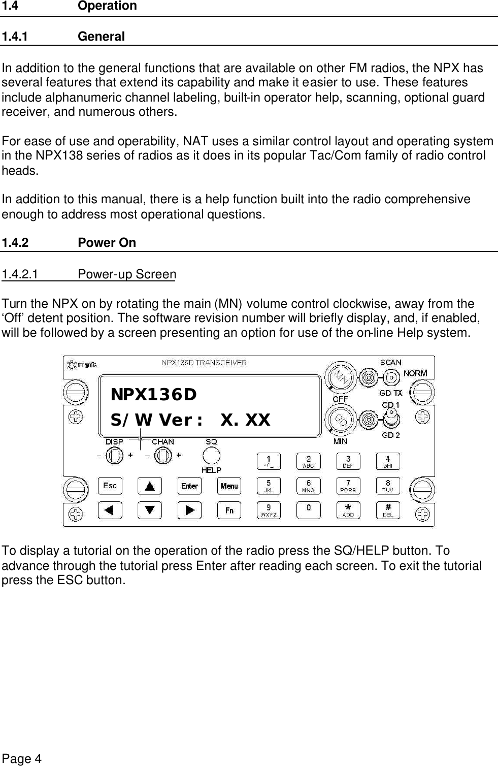 Page 4      1.4 Operation  1.4.1 General  In addition to the general functions that are available on other FM radios, the NPX has several features that extend its capability and make it easier to use. These features include alphanumeric channel labeling, built-in operator help, scanning, optional guard receiver, and numerous others.  For ease of use and operability, NAT uses a similar control layout and operating system in the NPX138 series of radios as it does in its popular Tac/Com family of radio control heads.  In addition to this manual, there is a help function built into the radio comprehensive enough to address most operational questions.  1.4.2 Power On  1.4.2.1 Power-up Screen  Turn the NPX on by rotating the main (MN) volume control clockwise, away from the ‘Off’ detent position. The software revision number will briefly display, and, if enabled, will be followed by a screen presenting an option for use of the on-line Help system.    To display a tutorial on the operation of the radio press the SQ/HELP button. To advance through the tutorial press Enter after reading each screen. To exit the tutorial press the ESC button. NPX136D S/W Ver: X.XX 