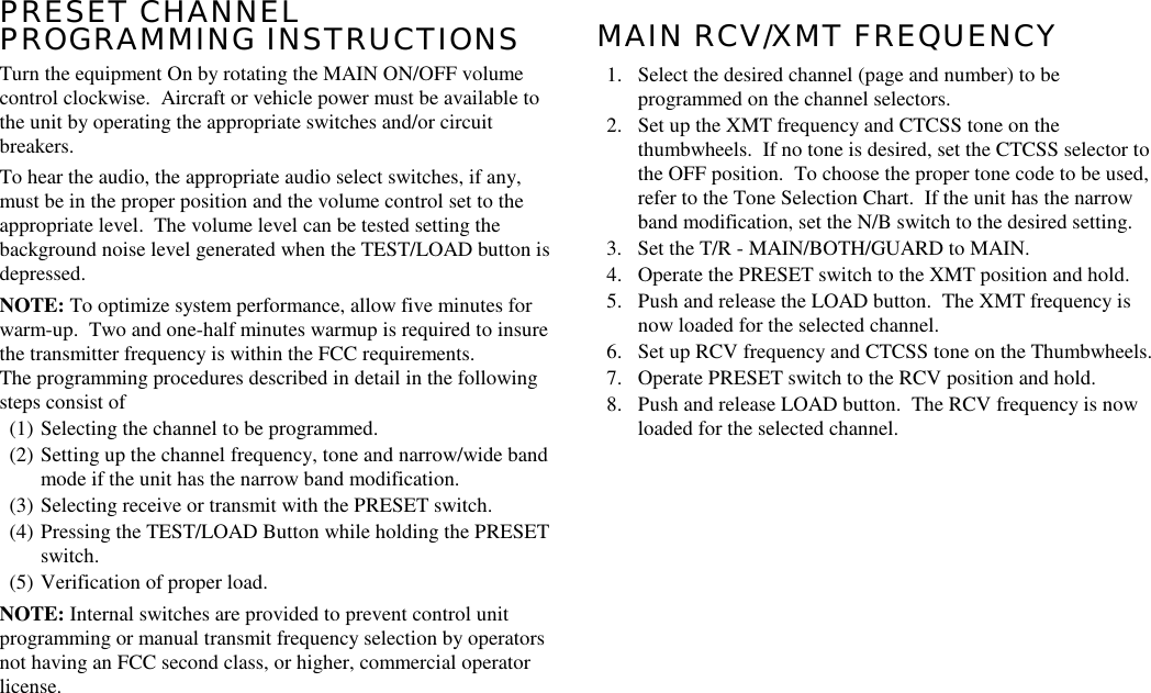 PRESET CHANNELPROGRAMMING INSTRUCTIONSTurn the equipment On by rotating the MAIN ON/OFF volumecontrol clockwise.  Aircraft or vehicle power must be available tothe unit by operating the appropriate switches and/or circuitbreakers.To hear the audio, the appropriate audio select switches, if any,must be in the proper position and the volume control set to theappropriate level.  The volume level can be tested setting thebackground noise level generated when the TEST/LOAD button isdepressed.NOTE: To optimize system performance, allow five minutes forwarm-up.  Two and one-half minutes warmup is required to insurethe transmitter frequency is within the FCC requirements.The programming procedures described in detail in the followingsteps consist of(1) Selecting the channel to be programmed.(2) Setting up the channel frequency, tone and narrow/wide bandmode if the unit has the narrow band modification.(3) Selecting receive or transmit with the PRESET switch.(4) Pressing the TEST/LOAD Button while holding the PRESETswitch.(5) Verification of proper load.NOTE: Internal switches are provided to prevent control unitprogramming or manual transmit frequency selection by operatorsnot having an FCC second class, or higher, commercial operatorlicense.MAIN RCV/XMT FREQUENCY1. Select the desired channel (page and number) to beprogrammed on the channel selectors.2. Set up the XMT frequency and CTCSS tone on thethumbwheels.  If no tone is desired, set the CTCSS selector tothe OFF position.  To choose the proper tone code to be used,refer to the Tone Selection Chart.  If the unit has the narrowband modification, set the N/B switch to the desired setting.3. Set the T/R - MAIN/BOTH/GUARD to MAIN.4. Operate the PRESET switch to the XMT position and hold.5. Push and release the LOAD button.  The XMT frequency isnow loaded for the selected channel.6. Set up RCV frequency and CTCSS tone on the Thumbwheels.7. Operate PRESET switch to the RCV position and hold.8. Push and release LOAD button.  The RCV frequency is nowloaded for the selected channel.
