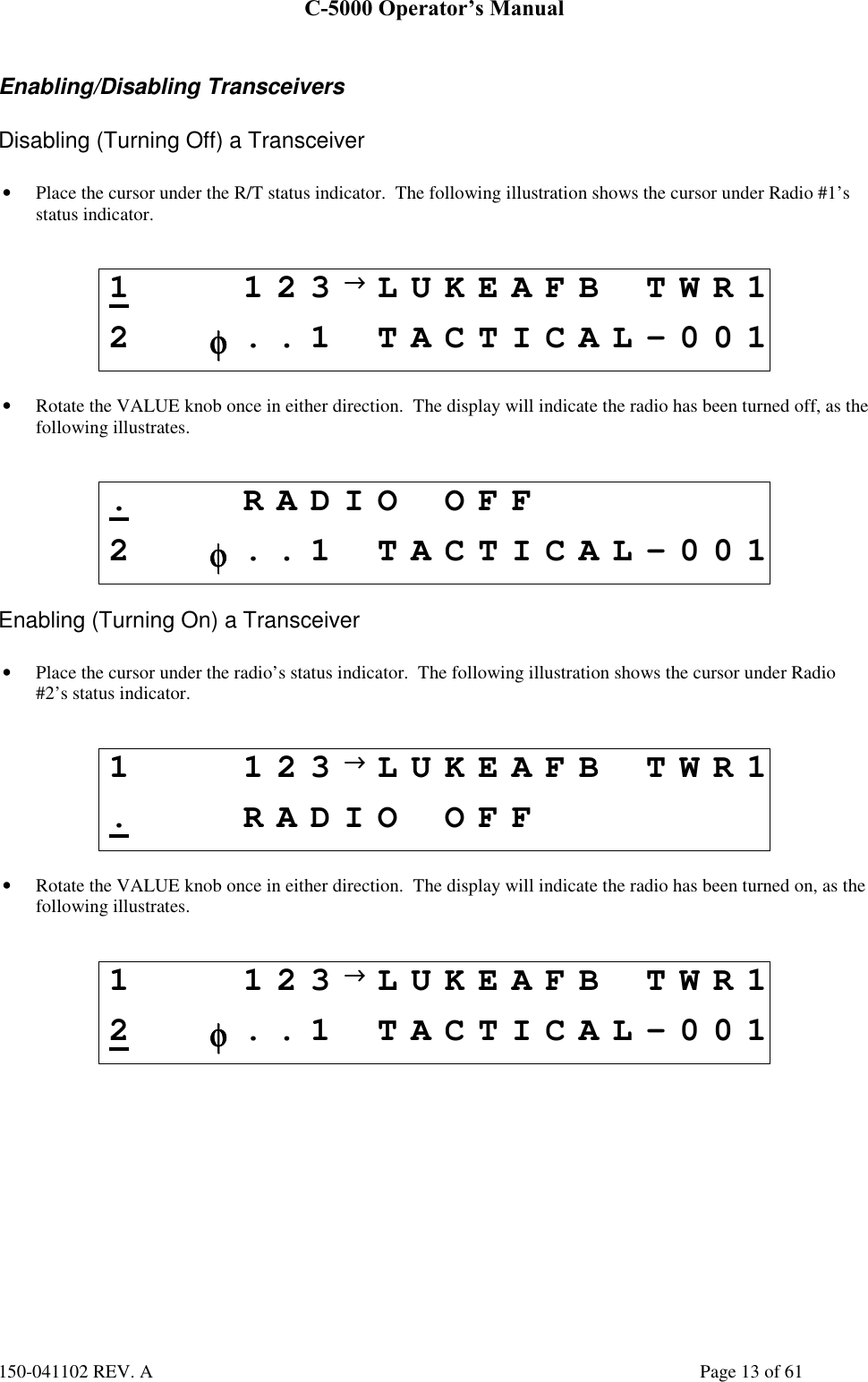 C-5000 Operator’s Manual150-041102 REV. A Page 13 of 61Enabling/Disabling TransceiversDisabling (Turning Off) a Transceiver• Place the cursor under the R/T status indicator.  The following illustration shows the cursor under Radio #1’sstatus indicator.1123→→→→LUKEAFB TWR12φφφφ..1 TACTICAL-001• Rotate the VALUE knob once in either direction.  The display will indicate the radio has been turned off, as thefollowing illustrates..RADIO OFF2φφφφ..1 TACTICAL-001Enabling (Turning On) a Transceiver• Place the cursor under the radio’s status indicator.  The following illustration shows the cursor under Radio#2’s status indicator.1 123→→→→LUKEAFB TWR1.RADIO OFF• Rotate the VALUE knob once in either direction.  The display will indicate the radio has been turned on, as thefollowing illustrates.1 123→→→→LUKEAFB TWR12φφφφ..1 TACTICAL-001