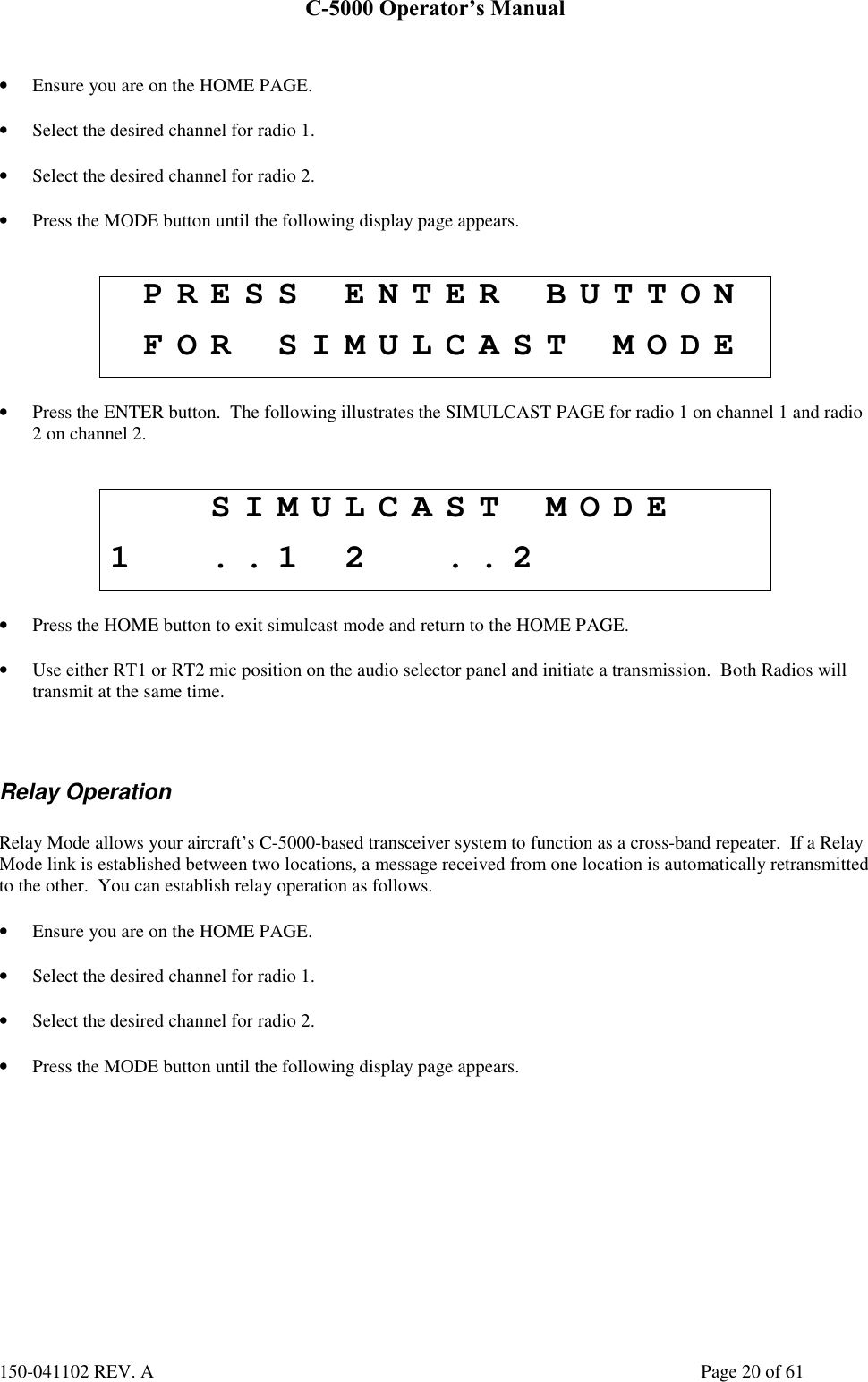 C-5000 Operator’s Manual150-041102 REV. A Page 20 of 61• Ensure you are on the HOME PAGE.• Select the desired channel for radio 1.• Select the desired channel for radio 2.• Press the MODE button until the following display page appears.PRESS ENTER BUTTONFOR SIMULCAST MODE• Press the ENTER button.  The following illustrates the SIMULCAST PAGE for radio 1 on channel 1 and radio2 on channel 2.SIMULCAST MODE1 ..1 2 ..2• Press the HOME button to exit simulcast mode and return to the HOME PAGE.• Use either RT1 or RT2 mic position on the audio selector panel and initiate a transmission.  Both Radios willtransmit at the same time.Relay OperationRelay Mode allows your aircraft’s C-5000-based transceiver system to function as a cross-band repeater.  If a RelayMode link is established between two locations, a message received from one location is automatically retransmittedto the other.  You can establish relay operation as follows.• Ensure you are on the HOME PAGE.• Select the desired channel for radio 1.• Select the desired channel for radio 2.• Press the MODE button until the following display page appears.