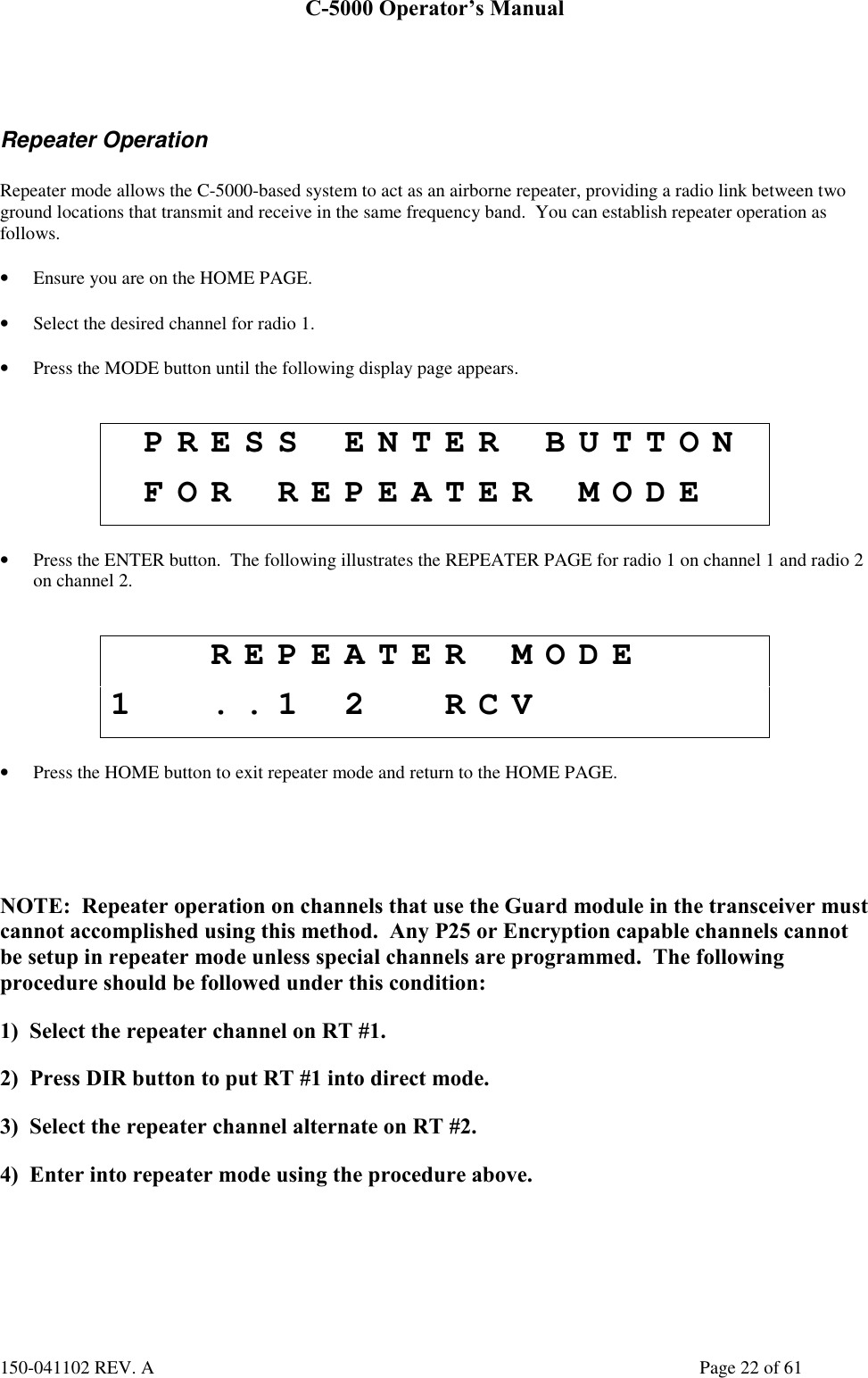 C-5000 Operator’s Manual150-041102 REV. A Page 22 of 61Repeater OperationRepeater mode allows the C-5000-based system to act as an airborne repeater, providing a radio link between twoground locations that transmit and receive in the same frequency band.  You can establish repeater operation asfollows.• Ensure you are on the HOME PAGE.• Select the desired channel for radio 1.• Press the MODE button until the following display page appears.PRESS ENTER BUTTONFOR REPEATER MODE• Press the ENTER button.  The following illustrates the REPEATER PAGE for radio 1 on channel 1 and radio 2on channel 2.REPEATER MODE1 ..1 2 RCV• Press the HOME button to exit repeater mode and return to the HOME PAGE.NOTE:  Repeater operation on channels that use the Guard module in the transceiver mustcannot accomplished using this method.  Any P25 or Encryption capable channels cannotbe setup in repeater mode unless special channels are programmed.  The followingprocedure should be followed under this condition:1)  Select the repeater channel on RT #1.2)  Press DIR button to put RT #1 into direct mode.3)  Select the repeater channel alternate on RT #2.4)  Enter into repeater mode using the procedure above.