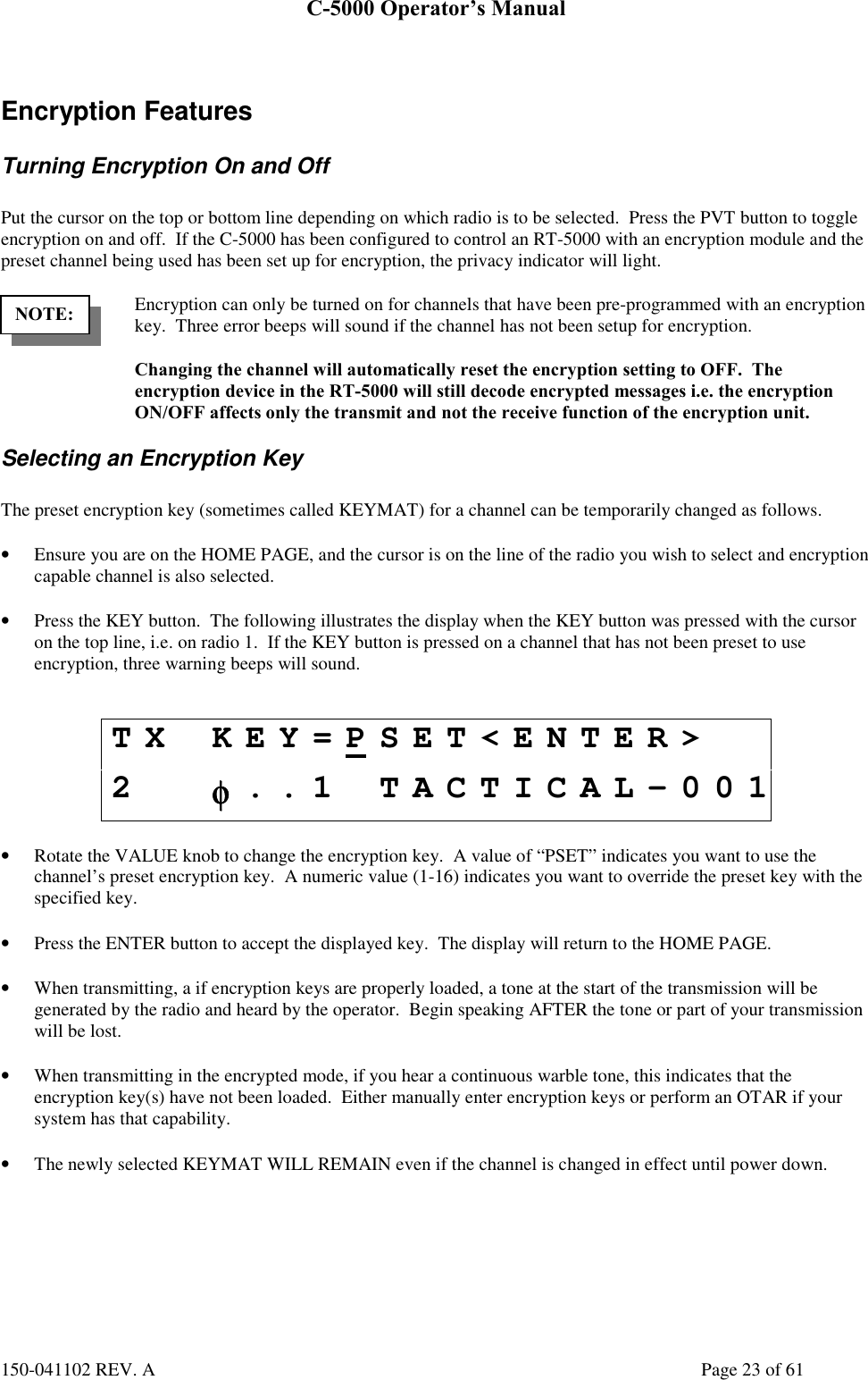 C-5000 Operator’s Manual150-041102 REV. A Page 23 of 61Encryption FeaturesTurning Encryption On and OffPut the cursor on the top or bottom line depending on which radio is to be selected.  Press the PVT button to toggleencryption on and off.  If the C-5000 has been configured to control an RT-5000 with an encryption module and thepreset channel being used has been set up for encryption, the privacy indicator will light.Encryption can only be turned on for channels that have been pre-programmed with an encryptionkey.  Three error beeps will sound if the channel has not been setup for encryption.Changing the channel will automatically reset the encryption setting to OFF.  Theencryption device in the RT-5000 will still decode encrypted messages i.e. the encryptionON/OFF affects only the transmit and not the receive function of the encryption unit.Selecting an Encryption KeyThe preset encryption key (sometimes called KEYMAT) for a channel can be temporarily changed as follows.• Ensure you are on the HOME PAGE, and the cursor is on the line of the radio you wish to select and encryptioncapable channel is also selected.• Press the KEY button.  The following illustrates the display when the KEY button was pressed with the cursoron the top line, i.e. on radio 1.  If the KEY button is pressed on a channel that has not been preset to useencryption, three warning beeps will sound.TX KEY=PSET&lt;ENTER&gt;2φφφφ..1 TACTICAL-001• Rotate the VALUE knob to change the encryption key.  A value of “PSET” indicates you want to use thechannel’s preset encryption key.  A numeric value (1-16) indicates you want to override the preset key with thespecified key.• Press the ENTER button to accept the displayed key.  The display will return to the HOME PAGE.• When transmitting, a if encryption keys are properly loaded, a tone at the start of the transmission will begenerated by the radio and heard by the operator.  Begin speaking AFTER the tone or part of your transmissionwill be lost.• When transmitting in the encrypted mode, if you hear a continuous warble tone, this indicates that theencryption key(s) have not been loaded.  Either manually enter encryption keys or perform an OTAR if yoursystem has that capability.• The newly selected KEYMAT WILL REMAIN even if the channel is changed in effect until power down.NOTE: