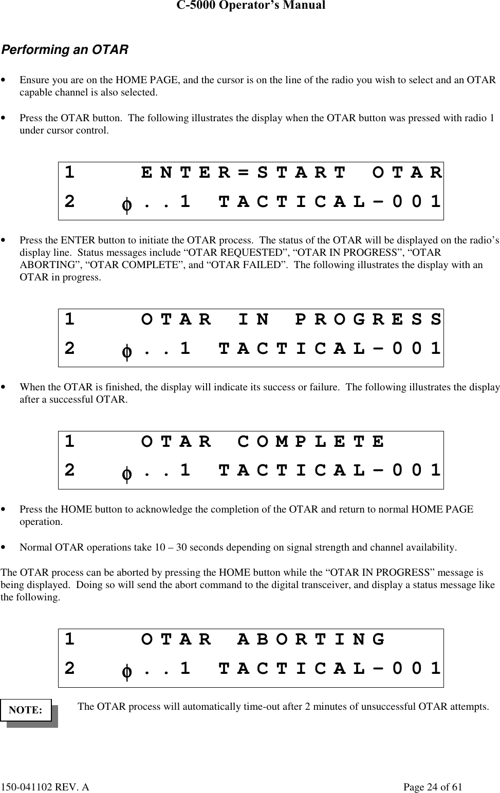 C-5000 Operator’s Manual150-041102 REV. A Page 24 of 61Performing an OTAR• Ensure you are on the HOME PAGE, and the cursor is on the line of the radio you wish to select and an OTARcapable channel is also selected.• Press the OTAR button.  The following illustrates the display when the OTAR button was pressed with radio 1under cursor control.1 ENTER=START OTAR2φφφφ..1 TACTICAL-001• Press the ENTER button to initiate the OTAR process.  The status of the OTAR will be displayed on the radio’sdisplay line.  Status messages include “OTAR REQUESTED”, “OTAR IN PROGRESS”, “OTARABORTING”, “OTAR COMPLETE”, and “OTAR FAILED”.  The following illustrates the display with anOTAR in progress.1 OTAR IN PROGRESS2φφφφ..1 TACTICAL-001• When the OTAR is finished, the display will indicate its success or failure.  The following illustrates the displayafter a successful OTAR.1 OTAR COMPLETE2φφφφ..1 TACTICAL-001• Press the HOME button to acknowledge the completion of the OTAR and return to normal HOME PAGEoperation.• Normal OTAR operations take 10 – 30 seconds depending on signal strength and channel availability.The OTAR process can be aborted by pressing the HOME button while the “OTAR IN PROGRESS” message isbeing displayed.  Doing so will send the abort command to the digital transceiver, and display a status message likethe following.1 OTAR ABORTING2φφφφ..1 TACTICAL-001The OTAR process will automatically time-out after 2 minutes of unsuccessful OTAR attempts.NOTE: