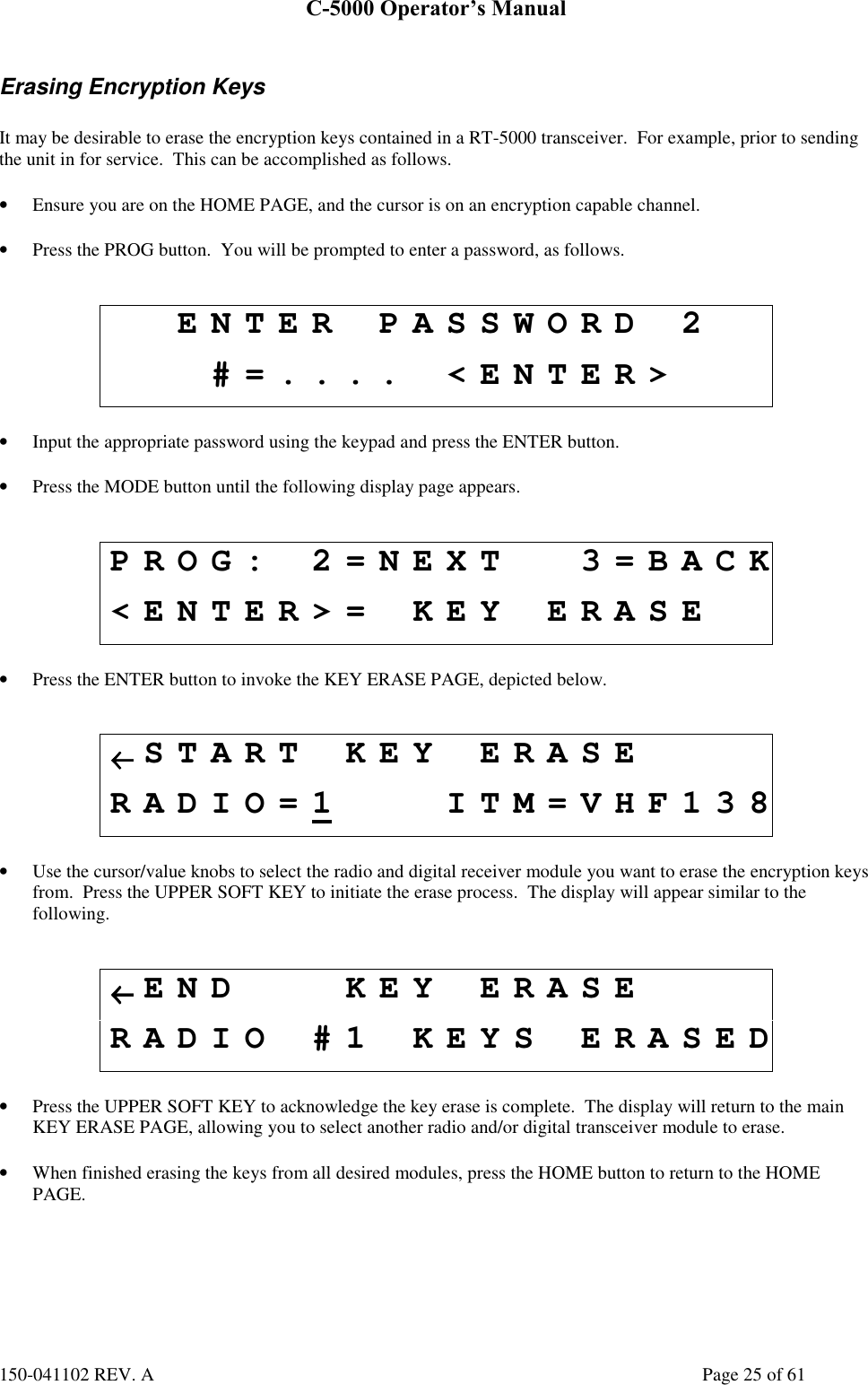 C-5000 Operator’s Manual150-041102 REV. A Page 25 of 61Erasing Encryption KeysIt may be desirable to erase the encryption keys contained in a RT-5000 transceiver.  For example, prior to sendingthe unit in for service.  This can be accomplished as follows.• Ensure you are on the HOME PAGE, and the cursor is on an encryption capable channel.• Press the PROG button.  You will be prompted to enter a password, as follows.ENTER PASSWORD 2#=.... &lt;ENTER&gt;• Input the appropriate password using the keypad and press the ENTER button.• Press the MODE button until the following display page appears.PROG: 2=NEXT 3=BACK&lt;ENTER&gt;= KEY ERASE• Press the ENTER button to invoke the KEY ERASE PAGE, depicted below.←←←←START KEY ERASERADIO=1 ITM=VHF138• Use the cursor/value knobs to select the radio and digital receiver module you want to erase the encryption keysfrom.  Press the UPPER SOFT KEY to initiate the erase process.  The display will appear similar to thefollowing.←←←←END KEY ERASERADIO #1 KEYS ERASED• Press the UPPER SOFT KEY to acknowledge the key erase is complete.  The display will return to the mainKEY ERASE PAGE, allowing you to select another radio and/or digital transceiver module to erase.• When finished erasing the keys from all desired modules, press the HOME button to return to the HOMEPAGE.
