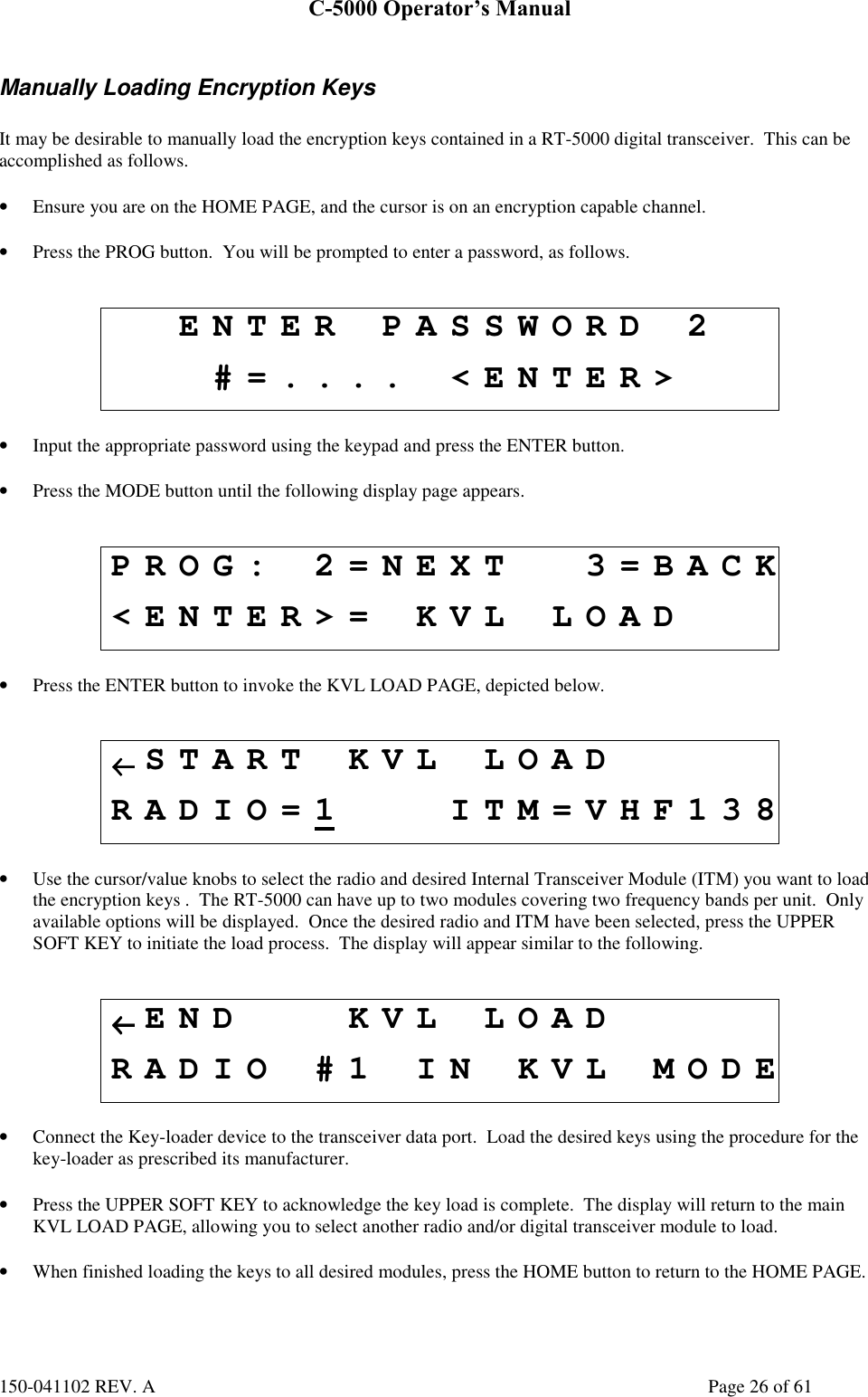 C-5000 Operator’s Manual150-041102 REV. A Page 26 of 61Manually Loading Encryption KeysIt may be desirable to manually load the encryption keys contained in a RT-5000 digital transceiver.  This can beaccomplished as follows.• Ensure you are on the HOME PAGE, and the cursor is on an encryption capable channel.• Press the PROG button.  You will be prompted to enter a password, as follows.ENTER PASSWORD 2#=.... &lt;ENTER&gt;• Input the appropriate password using the keypad and press the ENTER button.• Press the MODE button until the following display page appears.PROG: 2=NEXT 3=BACK&lt;ENTER&gt;= KVL LOAD• Press the ENTER button to invoke the KVL LOAD PAGE, depicted below.←←←←START KVL LOADRADIO=1 ITM=VHF138• Use the cursor/value knobs to select the radio and desired Internal Transceiver Module (ITM) you want to loadthe encryption keys .  The RT-5000 can have up to two modules covering two frequency bands per unit.  Onlyavailable options will be displayed.  Once the desired radio and ITM have been selected, press the UPPERSOFT KEY to initiate the load process.  The display will appear similar to the following.←←←←END KVL LOADRADIO #1 IN KVL MODE• Connect the Key-loader device to the transceiver data port.  Load the desired keys using the procedure for thekey-loader as prescribed its manufacturer.• Press the UPPER SOFT KEY to acknowledge the key load is complete.  The display will return to the mainKVL LOAD PAGE, allowing you to select another radio and/or digital transceiver module to load.• When finished loading the keys to all desired modules, press the HOME button to return to the HOME PAGE.