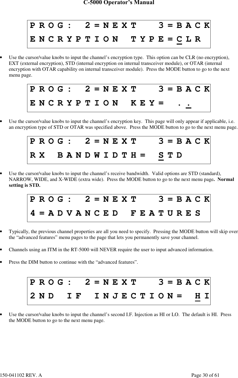 C-5000 Operator’s Manual150-041102 REV. A Page 30 of 61PROG: 2=NEXT 3=BACKENCRYPTION TYPE=CLR• Use the cursor/value knobs to input the channel’s encryption type.  This option can be CLR (no encryption),EXT (external encryption), STD (internal encryption on internal transceiver module), or OTAR (internalencryption with OTAR capability on internal transceiver module).  Press the MODE button to go to the nextmenu page.PROG: 2=NEXT 3=BACKENCRYPTION KEY= ..• Use the cursor/value knobs to input the channel’s encryption key.  This page will only appear if applicable, i.e.an encryption type of STD or OTAR was specified above.  Press the MODE button to go to the next menu page.PROG: 2=NEXT 3=BACKRX BANDWIDTH= STD• Use the cursor/value knobs to input the channel’s receive bandwidth.  Valid options are STD (standard),NARROW, WIDE, and X-WIDE (extra wide).  Press the MODE button to go to the next menu page.  Normalsetting is STD.PROG: 2=NEXT 3=BACK4=ADVANCED FEATURES• Typically, the previous channel properties are all you need to specify.  Pressing the MODE button will skip overthe “advanced features” menu pages to the page that lets you permanently save your channel.• Channels using an ITM in the RT-5000 will NEVER require the user to input advanced information.• Press the DIM button to continue with the “advanced features”.PROG: 2=NEXT 3=BACK2ND IF INJECTION= HI• Use the cursor/value knobs to input the channel’s second I.F. Injection as HI or LO.  The default is HI.  Pressthe MODE button to go to the next menu page.