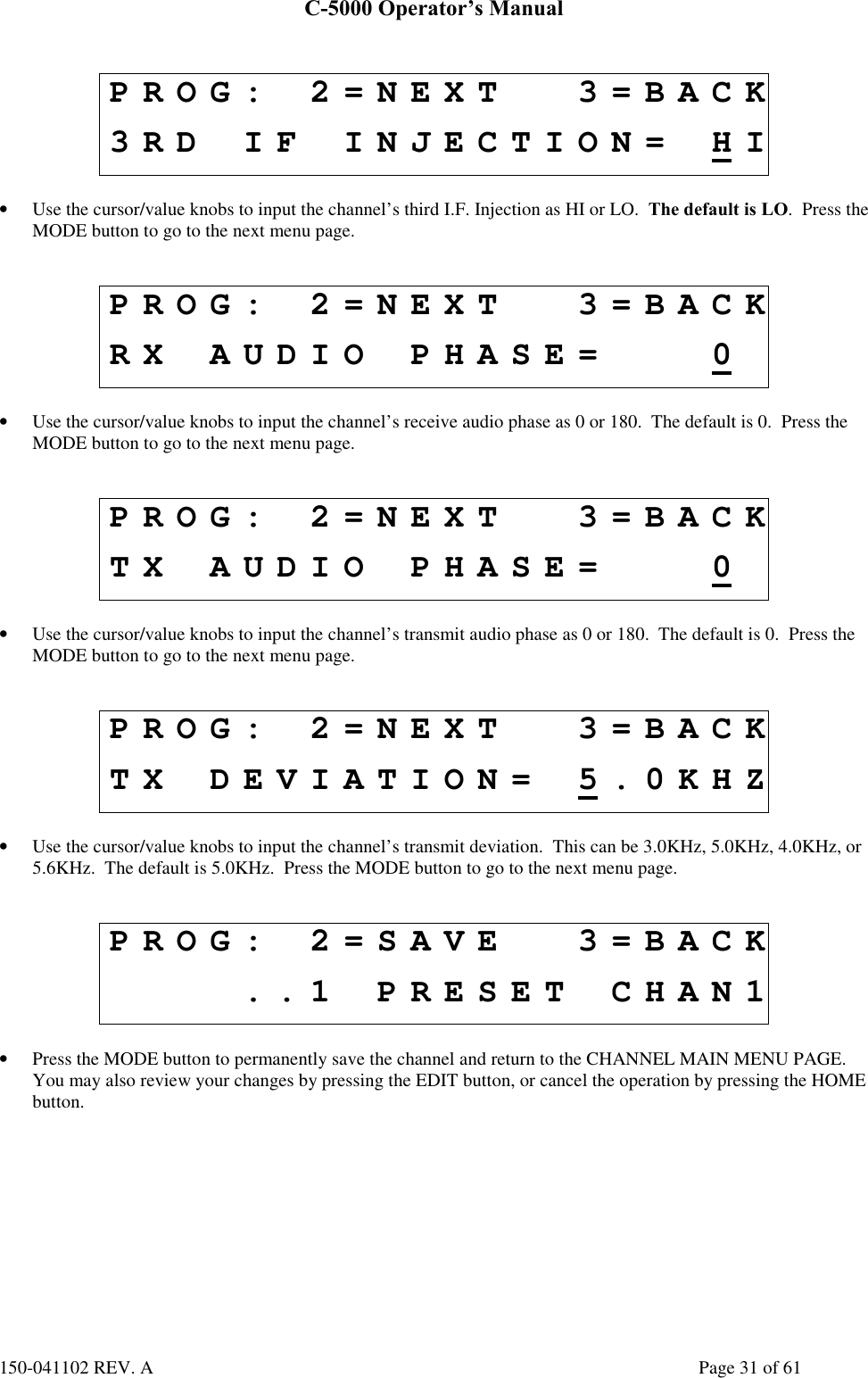 C-5000 Operator’s Manual150-041102 REV. A Page 31 of 61PROG: 2=NEXT 3=BACK3RD IF INJECTION= HI• Use the cursor/value knobs to input the channel’s third I.F. Injection as HI or LO.  The default is LO.  Press theMODE button to go to the next menu page.PROG: 2=NEXT 3=BACKRX AUDIO PHASE= 0• Use the cursor/value knobs to input the channel’s receive audio phase as 0 or 180.  The default is 0.  Press theMODE button to go to the next menu page.PROG: 2=NEXT 3=BACKTX AUDIO PHASE= 0• Use the cursor/value knobs to input the channel’s transmit audio phase as 0 or 180.  The default is 0.  Press theMODE button to go to the next menu page.PROG: 2=NEXT 3=BACKTX DEVIATION= 5.0KHZ• Use the cursor/value knobs to input the channel’s transmit deviation.  This can be 3.0KHz, 5.0KHz, 4.0KHz, or5.6KHz.  The default is 5.0KHz.  Press the MODE button to go to the next menu page.PROG: 2=SAVE 3=BACK..1 PRESET CHAN1• Press the MODE button to permanently save the channel and return to the CHANNEL MAIN MENU PAGE.You may also review your changes by pressing the EDIT button, or cancel the operation by pressing the HOMEbutton.