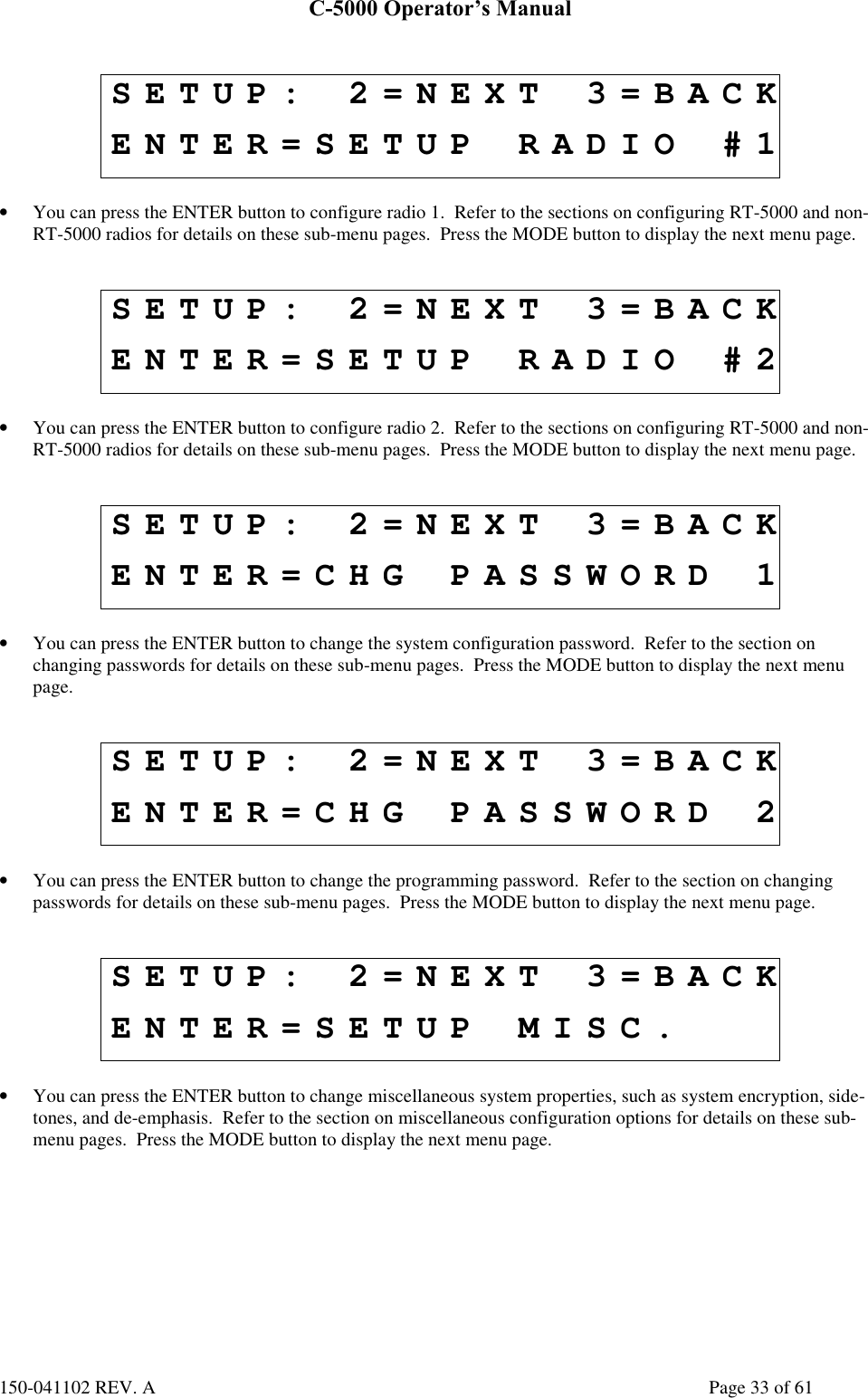 C-5000 Operator’s Manual150-041102 REV. A Page 33 of 61SETUP: 2=NEXT 3=BACKENTER=SETUP RADIO #1• You can press the ENTER button to configure radio 1.  Refer to the sections on configuring RT-5000 and non-RT-5000 radios for details on these sub-menu pages.  Press the MODE button to display the next menu page.SETUP: 2=NEXT 3=BACKENTER=SETUP RADIO #2• You can press the ENTER button to configure radio 2.  Refer to the sections on configuring RT-5000 and non-RT-5000 radios for details on these sub-menu pages.  Press the MODE button to display the next menu page.SETUP: 2=NEXT 3=BACKENTER=CHG PASSWORD 1• You can press the ENTER button to change the system configuration password.  Refer to the section onchanging passwords for details on these sub-menu pages.  Press the MODE button to display the next menupage.SETUP: 2=NEXT 3=BACKENTER=CHG PASSWORD 2• You can press the ENTER button to change the programming password.  Refer to the section on changingpasswords for details on these sub-menu pages.  Press the MODE button to display the next menu page.SETUP: 2=NEXT 3=BACKENTER=SETUP MISC.• You can press the ENTER button to change miscellaneous system properties, such as system encryption, side-tones, and de-emphasis.  Refer to the section on miscellaneous configuration options for details on these sub-menu pages.  Press the MODE button to display the next menu page.