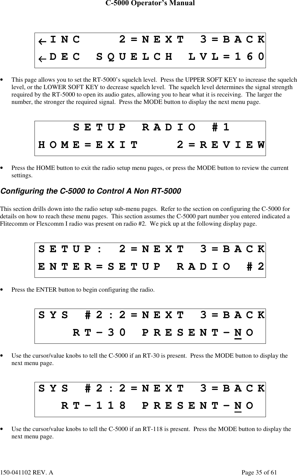 C-5000 Operator’s Manual150-041102 REV. A Page 35 of 61←←←←INC 2=NEXT 3=BACK←←←←DEC SQUELCH LVL=160• This page allows you to set the RT-5000’s squelch level.  Press the UPPER SOFT KEY to increase the squelchlevel, or the LOWER SOFT KEY to decrease squelch level.  The squelch level determines the signal strengthrequired by the RT-5000 to open its audio gates, allowing you to hear what it is receiving.  The larger thenumber, the stronger the required signal.  Press the MODE button to display the next menu page.SETUP RADIO #1HOME=EXIT 2=REVIEW• Press the HOME button to exit the radio setup menu pages, or press the MODE button to review the currentsettings.Configuring the C-5000 to Control A Non RT-5000This section drills down into the radio setup sub-menu pages.  Refer to the section on configuring the C-5000 fordetails on how to reach these menu pages.  This section assumes the C-5000 part number you entered indicated aFlitecomm or Flexcomm I radio was present on radio #2.  We pick up at the following display page.SETUP: 2=NEXT 3=BACKENTER=SETUP RADIO #2• Press the ENTER button to begin configuring the radio.SYS #2:2=NEXT 3=BACKRT-30 PRESENT-NO• Use the cursor/value knobs to tell the C-5000 if an RT-30 is present.  Press the MODE button to display thenext menu page.SYS #2:2=NEXT 3=BACKRT-118 PRESENT-NO• Use the cursor/value knobs to tell the C-5000 if an RT-118 is present.  Press the MODE button to display thenext menu page.