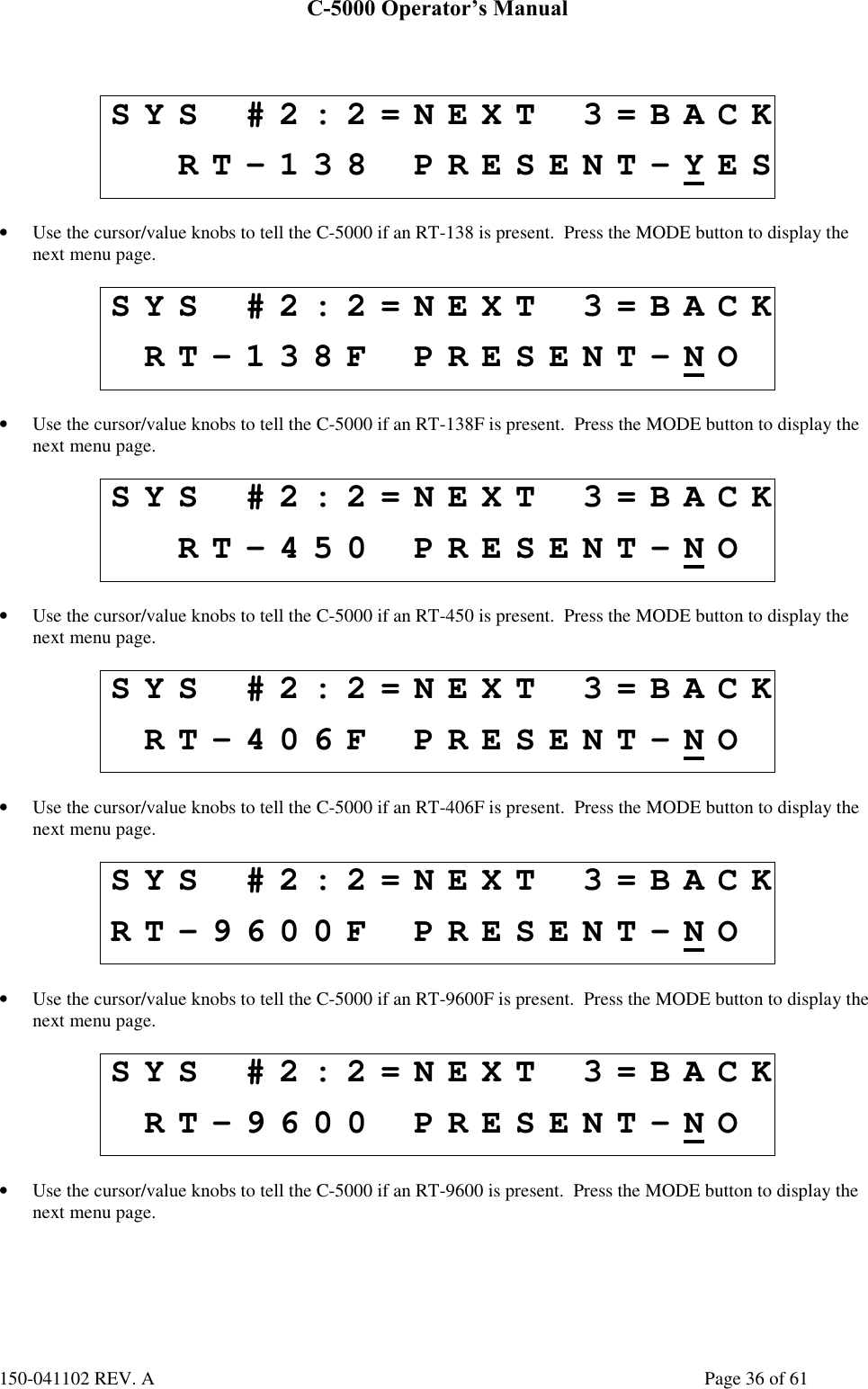 C-5000 Operator’s Manual150-041102 REV. A Page 36 of 61SYS #2:2=NEXT 3=BACKRT-138 PRESENT-YES• Use the cursor/value knobs to tell the C-5000 if an RT-138 is present.  Press the MODE button to display thenext menu page.SYS #2:2=NEXT 3=BACKRT-138F PRESENT-NO• Use the cursor/value knobs to tell the C-5000 if an RT-138F is present.  Press the MODE button to display thenext menu page.SYS #2:2=NEXT 3=BACKRT-450 PRESENT-NO• Use the cursor/value knobs to tell the C-5000 if an RT-450 is present.  Press the MODE button to display thenext menu page.SYS #2:2=NEXT 3=BACKRT-406F PRESENT-NO• Use the cursor/value knobs to tell the C-5000 if an RT-406F is present.  Press the MODE button to display thenext menu page.SYS #2:2=NEXT 3=BACKRT-9600F PRESENT-NO• Use the cursor/value knobs to tell the C-5000 if an RT-9600F is present.  Press the MODE button to display thenext menu page.SYS #2:2=NEXT 3=BACKRT-9600 PRESENT-NO• Use the cursor/value knobs to tell the C-5000 if an RT-9600 is present.  Press the MODE button to display thenext menu page.