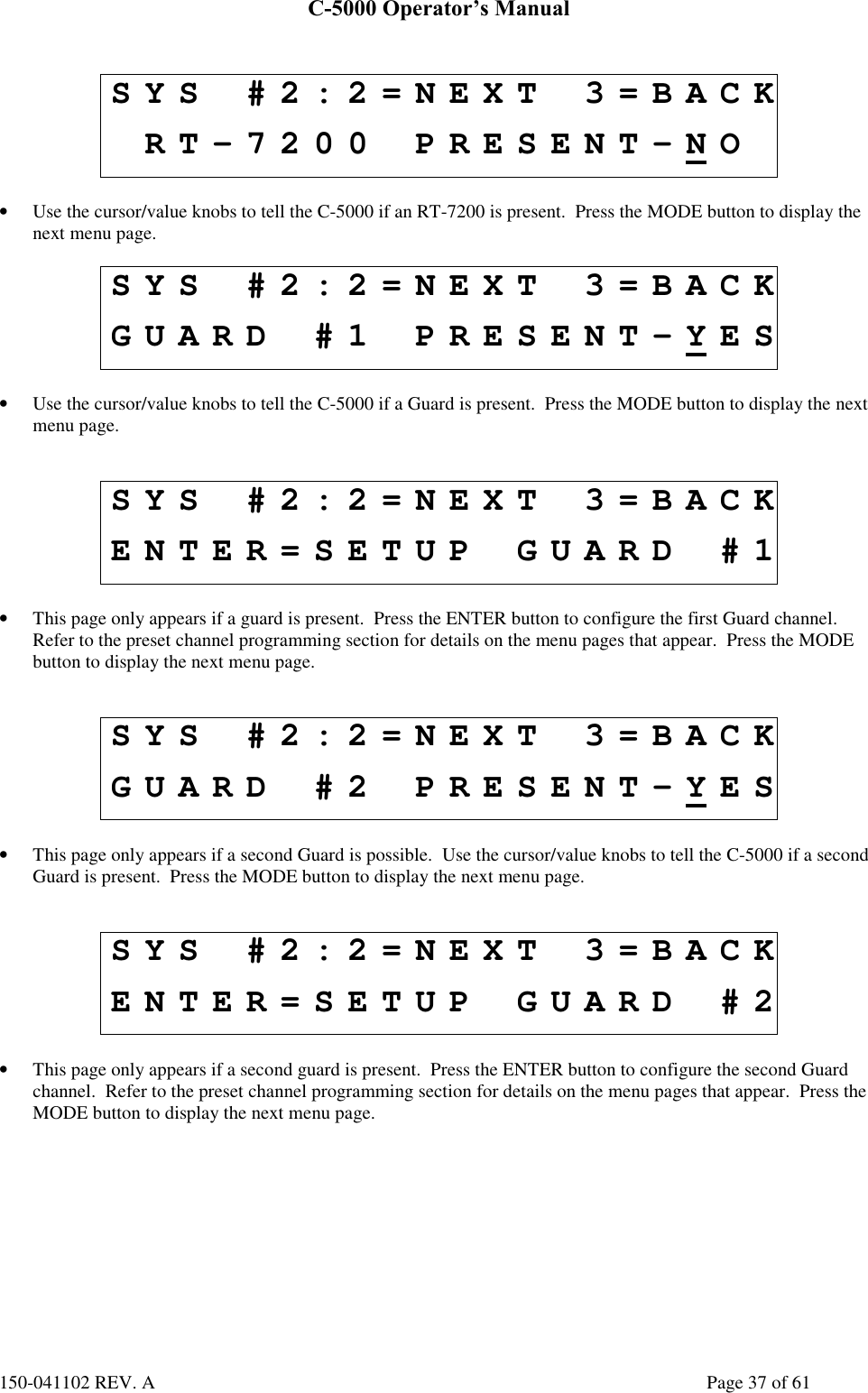 C-5000 Operator’s Manual150-041102 REV. A Page 37 of 61SYS #2:2=NEXT 3=BACKRT-7200 PRESENT-NO• Use the cursor/value knobs to tell the C-5000 if an RT-7200 is present.  Press the MODE button to display thenext menu page.SYS #2:2=NEXT 3=BACKGUARD #1 PRESENT-YES• Use the cursor/value knobs to tell the C-5000 if a Guard is present.  Press the MODE button to display the nextmenu page.SYS #2:2=NEXT 3=BACKENTER=SETUP GUARD #1• This page only appears if a guard is present.  Press the ENTER button to configure the first Guard channel.Refer to the preset channel programming section for details on the menu pages that appear.  Press the MODEbutton to display the next menu page.SYS #2:2=NEXT 3=BACKGUARD #2 PRESENT-YES• This page only appears if a second Guard is possible.  Use the cursor/value knobs to tell the C-5000 if a secondGuard is present.  Press the MODE button to display the next menu page.SYS #2:2=NEXT 3=BACKENTER=SETUP GUARD #2• This page only appears if a second guard is present.  Press the ENTER button to configure the second Guardchannel.  Refer to the preset channel programming section for details on the menu pages that appear.  Press theMODE button to display the next menu page.