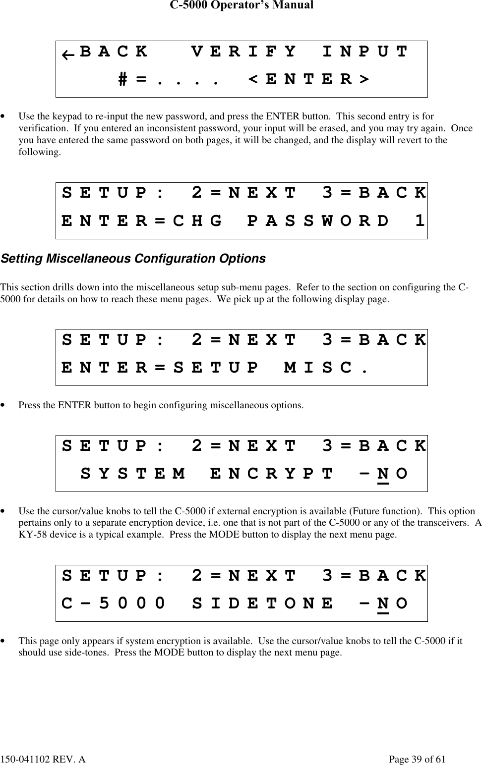 C-5000 Operator’s Manual150-041102 REV. A Page 39 of 61←←←←BACK VERIFY INPUT#=.... &lt;ENTER&gt;• Use the keypad to re-input the new password, and press the ENTER button.  This second entry is forverification.  If you entered an inconsistent password, your input will be erased, and you may try again.  Onceyou have entered the same password on both pages, it will be changed, and the display will revert to thefollowing.SETUP: 2=NEXT 3=BACKENTER=CHG PASSWORD 1Setting Miscellaneous Configuration OptionsThis section drills down into the miscellaneous setup sub-menu pages.  Refer to the section on configuring the C-5000 for details on how to reach these menu pages.  We pick up at the following display page.SETUP: 2=NEXT 3=BACKENTER=SETUP MISC.• Press the ENTER button to begin configuring miscellaneous options.SETUP: 2=NEXT 3=BACKSYSTEM ENCRYPT -NO• Use the cursor/value knobs to tell the C-5000 if external encryption is available (Future function).  This optionpertains only to a separate encryption device, i.e. one that is not part of the C-5000 or any of the transceivers.  AKY-58 device is a typical example.  Press the MODE button to display the next menu page.SETUP: 2=NEXT 3=BACKC-5000 SIDETONE -NO• This page only appears if system encryption is available.  Use the cursor/value knobs to tell the C-5000 if itshould use side-tones.  Press the MODE button to display the next menu page.