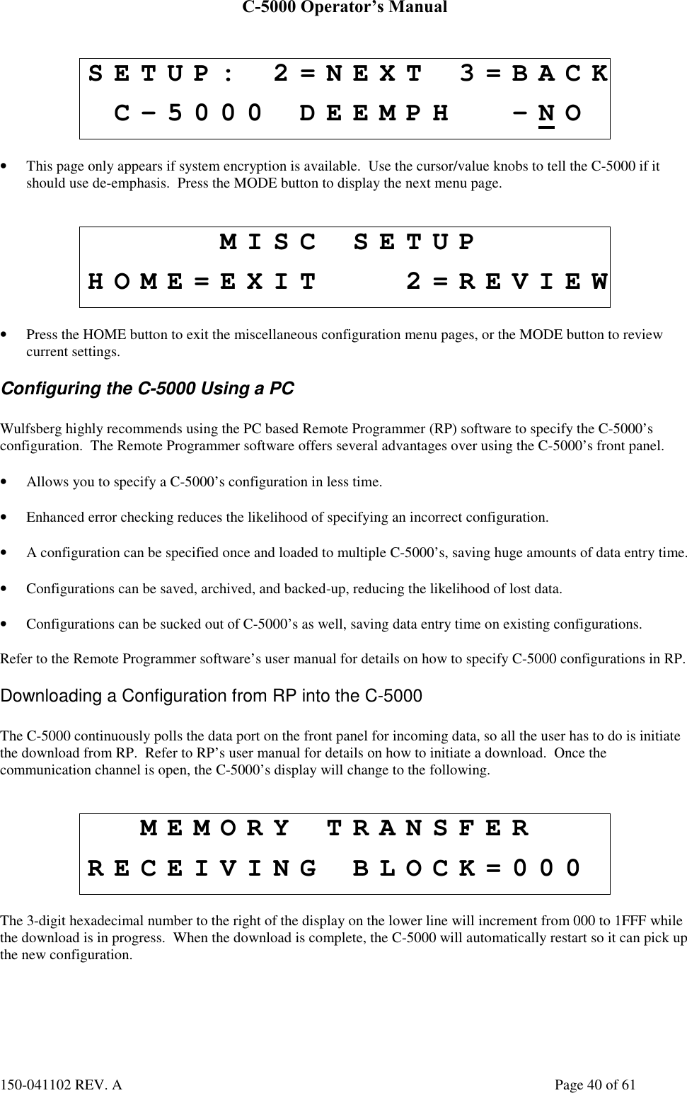 C-5000 Operator’s Manual150-041102 REV. A Page 40 of 61SETUP: 2=NEXT 3=BACKC-5000 DEEMPH -NO• This page only appears if system encryption is available.  Use the cursor/value knobs to tell the C-5000 if itshould use de-emphasis.  Press the MODE button to display the next menu page.MISC SETUPHOME=EXIT 2=REVIEW• Press the HOME button to exit the miscellaneous configuration menu pages, or the MODE button to reviewcurrent settings.Configuring the C-5000 Using a PCWulfsberg highly recommends using the PC based Remote Programmer (RP) software to specify the C-5000’sconfiguration.  The Remote Programmer software offers several advantages over using the C-5000’s front panel.• Allows you to specify a C-5000’s configuration in less time.• Enhanced error checking reduces the likelihood of specifying an incorrect configuration.• A configuration can be specified once and loaded to multiple C-5000’s, saving huge amounts of data entry time.• Configurations can be saved, archived, and backed-up, reducing the likelihood of lost data.• Configurations can be sucked out of C-5000’s as well, saving data entry time on existing configurations.Refer to the Remote Programmer software’s user manual for details on how to specify C-5000 configurations in RP.Downloading a Configuration from RP into the C-5000The C-5000 continuously polls the data port on the front panel for incoming data, so all the user has to do is initiatethe download from RP.  Refer to RP’s user manual for details on how to initiate a download.  Once thecommunication channel is open, the C-5000’s display will change to the following.MEMORY TRANSFERRECEIVING BLOCK=000The 3-digit hexadecimal number to the right of the display on the lower line will increment from 000 to 1FFF whilethe download is in progress.  When the download is complete, the C-5000 will automatically restart so it can pick upthe new configuration.