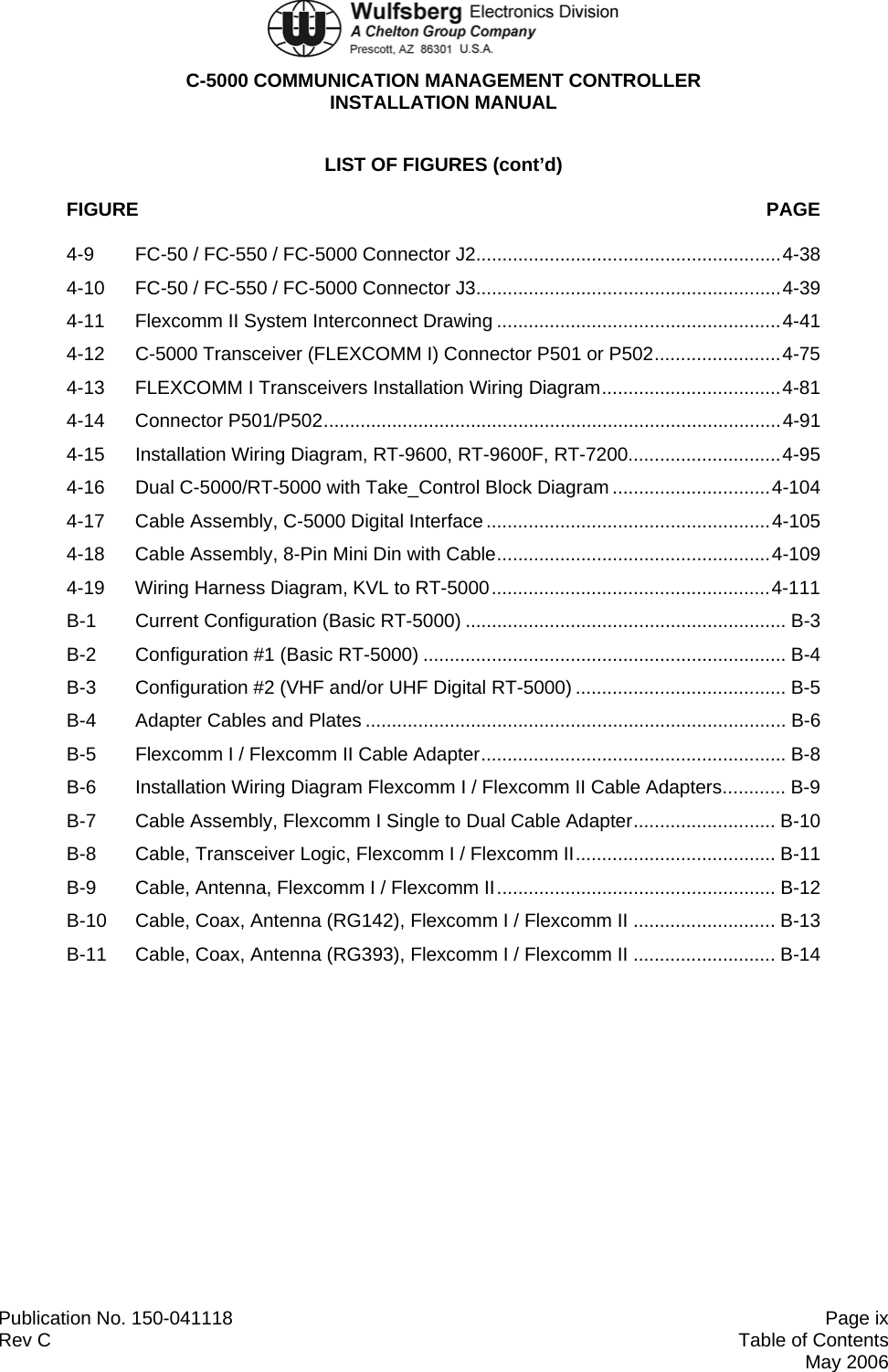  C-5000 COMMUNICATION MANAGEMENT CONTROLLER INSTALLATION MANUAL  Publication No. 150-041118  Page ix Rev C  Table of Contents  May 2006 LIST OF FIGURES (cont’d) FIGURE  PAGE 4-9  FC-50 / FC-550 / FC-5000 Connector J2..........................................................4-38 4-10  FC-50 / FC-550 / FC-5000 Connector J3..........................................................4-39 4-11  Flexcomm II System Interconnect Drawing ......................................................4-41 4-12 C-5000 Transceiver (FLEXCOMM I) Connector P501 or P502........................4-75 4-13  FLEXCOMM I Transceivers Installation Wiring Diagram..................................4-81 4-14 Connector P501/P502.......................................................................................4-91 4-15 Installation Wiring Diagram, RT-9600, RT-9600F, RT-7200.............................4-95 4-16 Dual C-5000/RT-5000 with Take_Control Block Diagram..............................4-104 4-17  Cable Assembly, C-5000 Digital Interface ......................................................4-105 4-18  Cable Assembly, 8-Pin Mini Din with Cable....................................................4-109 4-19 Wiring Harness Diagram, KVL to RT-5000.....................................................4-111 B-1 Current Configuration (Basic RT-5000) ............................................................. B-3 B-2  Configuration #1 (Basic RT-5000) ..................................................................... B-4 B-3  Configuration #2 (VHF and/or UHF Digital RT-5000) ........................................ B-5 B-4 Adapter Cables and Plates ................................................................................ B-6 B-5  Flexcomm I / Flexcomm II Cable Adapter.......................................................... B-8 B-6  Installation Wiring Diagram Flexcomm I / Flexcomm II Cable Adapters............ B-9 B-7  Cable Assembly, Flexcomm I Single to Dual Cable Adapter........................... B-10 B-8  Cable, Transceiver Logic, Flexcomm I / Flexcomm II...................................... B-11 B-9  Cable, Antenna, Flexcomm I / Flexcomm II..................................................... B-12 B-10  Cable, Coax, Antenna (RG142), Flexcomm I / Flexcomm II ........................... B-13 B-11  Cable, Coax, Antenna (RG393), Flexcomm I / Flexcomm II ........................... B-14 