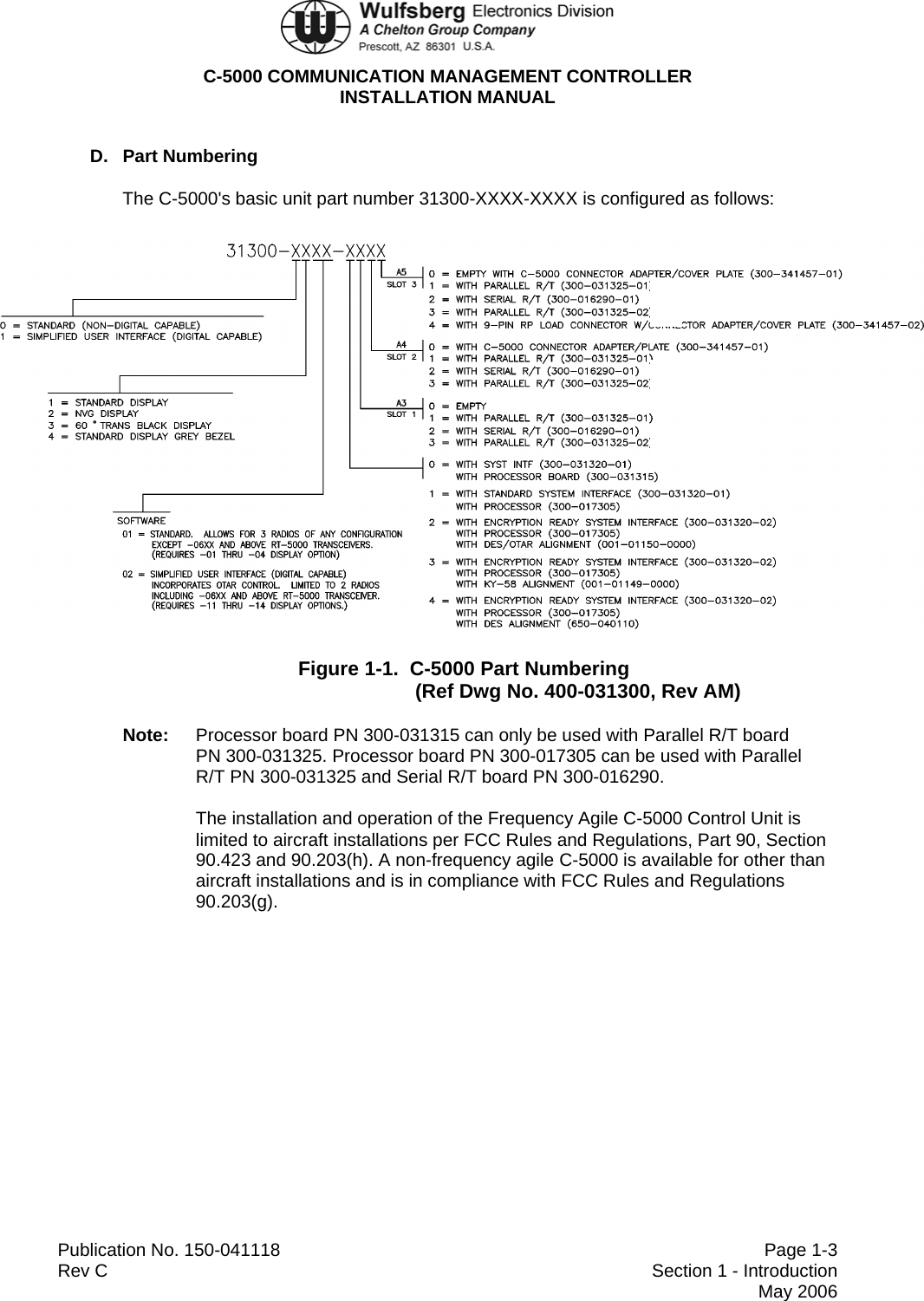  C-5000 COMMUNICATION MANAGEMENT CONTROLLER INSTALLATION MANUAL  Publication No. 150-041118  Page 1-3 Rev C  Section 1 - Introduction  May 2006 D. Part Numbering The C-5000&apos;s basic unit part number 31300-XXXX-XXXX is configured as follows:  Figure 1-1.  C-5000 Part Numbering (Ref Dwg No. 400-031300, Rev AM) Note:  Processor board PN 300-031315 can only be used with Parallel R/T board  PN 300-031325. Processor board PN 300-017305 can be used with Parallel  R/T PN 300-031325 and Serial R/T board PN 300-016290. The installation and operation of the Frequency Agile C-5000 Control Unit is limited to aircraft installations per FCC Rules and Regulations, Part 90, Section 90.423 and 90.203(h). A non-frequency agile C-5000 is available for other than aircraft installations and is in compliance with FCC Rules and Regulations 90.203(g). 