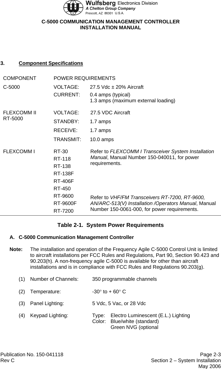  C-5000 COMMUNICATION MANAGEMENT CONTROLLER INSTALLATION MANUAL  Publication No. 150-041118  Page 2-3 Rev C  Section 2 – System Installation  May 2006  3.  Component Specifications COMPONENT POWER REQUIREMENTS C-5000  VOLTAGE:  27.5 Vdc ± 20% Aircraft CURRENT: 0.4 amps (typical) 1.3 amps (maximum external loading) FLEXCOMM II RT-5000  VOLTAGE:  27.5 VDC Aircraft STANDBY:  1.7 amps  RECEIVE: 1.7 amps TRANSMIT: 10.0 amps FLEXCOMM I  RT-30 RT-118 RT-138 RT-138F RT-406F RT-450 RT-9600 RT-9600F RT-7200 Refer to FLEXCOMM I Transceiver System Installation Manual, Manual Number 150-040011, for power requirements.    Refer to VHF/FM Transceivers RT-7200, RT-9600, AN/ARC-513(V) Installation /Operators Manual, Manual Number 150-0061-000, for power requirements. Table 2-1.  System Power Requirements A.  C-5000 Communication Management Controller Note:  The installation and operation of the Frequency Agile C-5000 Control Unit is limited to aircraft installations per FCC Rules and Regulations, Part 90, Section 90.423 and 90.203(h). A non-frequency agile C-5000 is available for other than aircraft installations and is in compliance with FCC Rules and Regulations 90.203(g). (1)  Number of Channels:  350 programmable channels (2) Temperature:    -30° to + 60° C (3)  Panel Lighting:    5 Vdc, 5 Vac, or 28 Vdc (4)  Keypad Lighting:    Type:  Electro Luminescent (E.L.) Lighting Color: Blue/white (standard) Green NVG (optional 