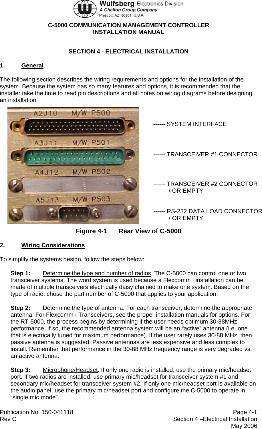  C-5000 COMMUNICATION MANAGEMENT CONTROLLER INSTALLATION MANUAL  Publication No. 150-041118  Page 4-1 Rev C  Section 4 –Electrical Installation  May 2006 SECTION 4 - ELECTRICAL INSTALLATION 1.  General The following section describes the wiring requirements and options for the installation of the system. Because the system has so many features and options, it is recommended that the installer take the time to read pin descriptions and all notes on wiring diagrams before designing an installation.    ------ SYSTEM INTERFACE    ------ TRANSCEIVER #1 CONNECTOR     ------ TRANSCEIVER #2 CONNECTOR    / OR EMPTY   ------ RS-232 DATA LOAD CONNECTOR   / OR EMPTY Figure 4-1  Rear View of C-5000 2.  Wiring Considerations To simplify the systems design, follow the steps below: Step 1: Determine the type and number of radios. The C-5000 can control one or two transceiver systems. The word system is used because a Flexcomm I installation can be made of multiple transceivers electrically daisy chained to make one system. Based on the type of radio, chose the part number of C-5000 that applies to your application. Step 2: Determine the type of antenna. For each transceiver, determine the appropriate antenna. For Flexcomm I Transceivers, see the proper installation manuals for options. For the RT-5000, the process begins by determining if the user needs optimum 30-88MHz performance. If so, the recommended antenna system will be an “active” antenna (i.e. one that is electrically tuned for maximum performance). If the user rarely uses 30-88 MHz, then passive antenna is suggested. Passive antennas are less expensive and less complex to install. Remember that performance in the 30-88 MHz frequency range is very degraded vs. an active antenna. Step 3: Microphone/Headset. If only one radio is installed, use the primary mic/headset port. If two radios are installed, use primary mic/headset for transceiver system #1 and secondary mic/headset for transceiver system #2. If only one mic/headset port is available on the audio panel, use the primary mic/headset port and configure the C-5000 to operate in “single mic mode”. 