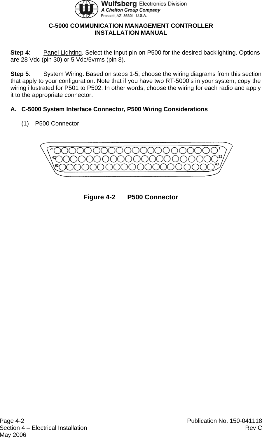  C-5000 COMMUNICATION MANAGEMENT CONTROLLER INSTALLATION MANUAL  Page 4-2  Publication No. 150-041118 Section 4 – Electrical Installation  Rev C May 2006 Step 4:  Panel Lighting. Select the input pin on P500 for the desired backlighting. Options are 28 Vdc (pin 30) or 5 Vdc/5vrms (pin 8). Step 5:  System Wiring. Based on steps 1-5, choose the wiring diagrams from this section that apply to your configuration. Note that if you have two RT-5000’s in your system, copy the wiring illustrated for P501 to P502. In other words, choose the wiring for each radio and apply it to the appropriate connector. A.  C-5000 System Interface Connector, P500 Wiring Considerations (1) P500 Connector  Figure 4-2  P500 Connector 