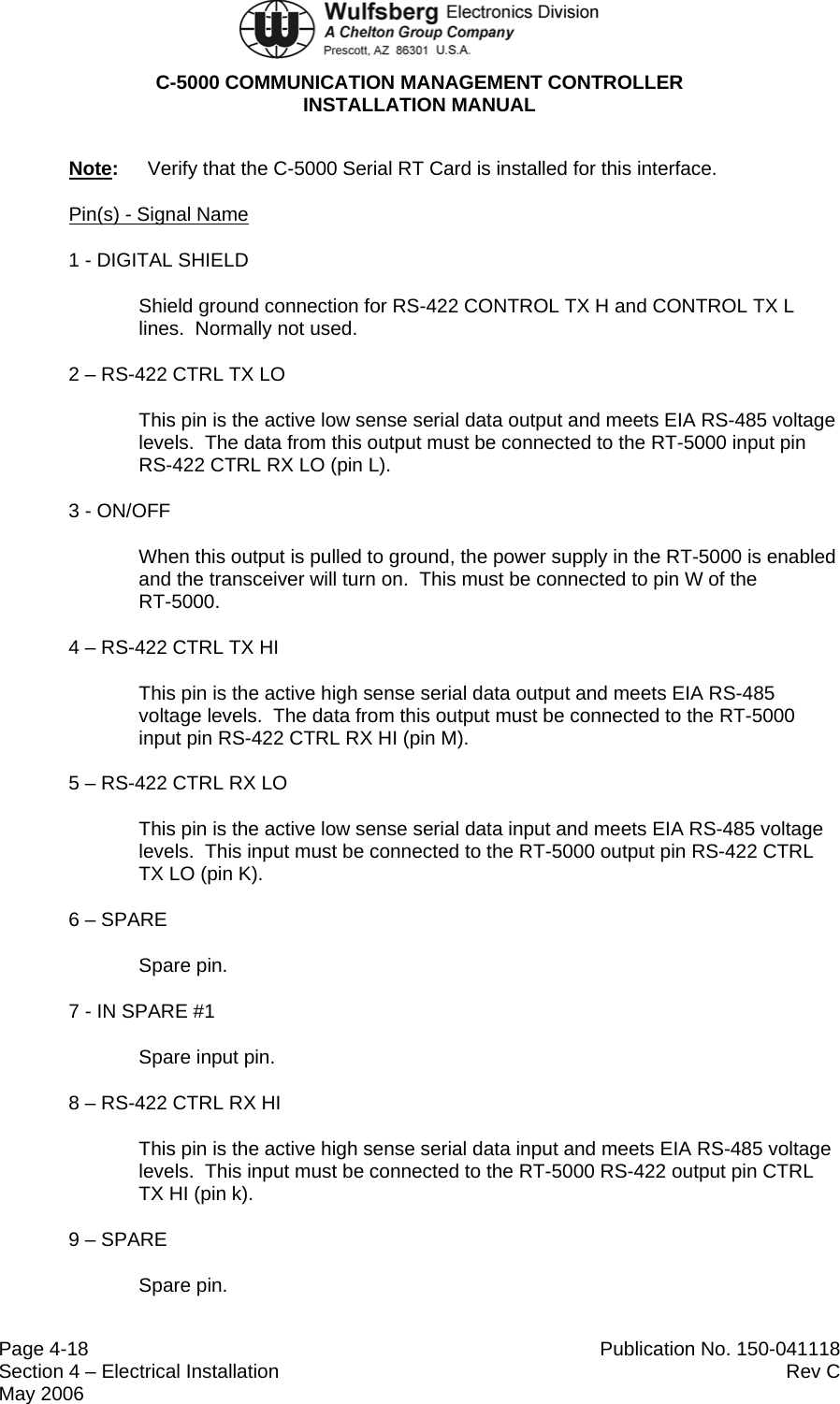  C-5000 COMMUNICATION MANAGEMENT CONTROLLER INSTALLATION MANUAL  Page 4-18  Publication No. 150-041118 Section 4 – Electrical Installation  Rev C May 2006 Note:  Verify that the C-5000 Serial RT Card is installed for this interface. Pin(s) - Signal Name 1 - DIGITAL SHIELD Shield ground connection for RS-422 CONTROL TX H and CONTROL TX L lines.  Normally not used. 2 – RS-422 CTRL TX LO This pin is the active low sense serial data output and meets EIA RS-485 voltage levels.  The data from this output must be connected to the RT-5000 input pin RS-422 CTRL RX LO (pin L). 3 - ON/OFF When this output is pulled to ground, the power supply in the RT-5000 is enabled and the transceiver will turn on.  This must be connected to pin W of the  RT-5000. 4 – RS-422 CTRL TX HI This pin is the active high sense serial data output and meets EIA RS-485 voltage levels.  The data from this output must be connected to the RT-5000 input pin RS-422 CTRL RX HI (pin M). 5 – RS-422 CTRL RX LO This pin is the active low sense serial data input and meets EIA RS-485 voltage levels.  This input must be connected to the RT-5000 output pin RS-422 CTRL TX LO (pin K). 6 – SPARE Spare pin. 7 - IN SPARE #1 Spare input pin. 8 – RS-422 CTRL RX HI This pin is the active high sense serial data input and meets EIA RS-485 voltage levels.  This input must be connected to the RT-5000 RS-422 output pin CTRL TX HI (pin k). 9 – SPARE Spare pin. 