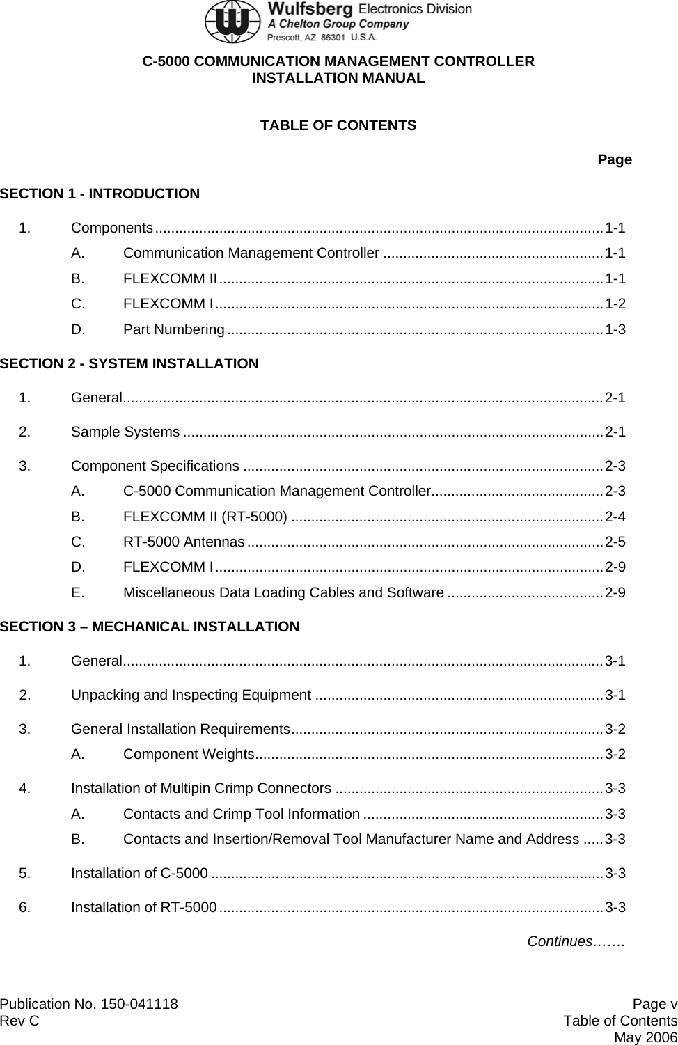  C-5000 COMMUNICATION MANAGEMENT CONTROLLER INSTALLATION MANUAL  Publication No. 150-041118  Page v Rev C  Table of Contents  May 2006 TABLE OF CONTENTS Page SECTION 1 - INTRODUCTION 1. Components................................................................................................................1-1 A. Communication Management Controller .......................................................1-1 B. FLEXCOMM II................................................................................................1-1 C. FLEXCOMM I.................................................................................................1-2 D. Part Numbering..............................................................................................1-3 SECTION 2 - SYSTEM INSTALLATION 1. General........................................................................................................................2-1 2. Sample Systems .........................................................................................................2-1 3. Component Specifications ..........................................................................................2-3 A. C-5000 Communication Management Controller...........................................2-3 B.  FLEXCOMM II (RT-5000) ..............................................................................2-4 C. RT-5000 Antennas.........................................................................................2-5 D. FLEXCOMM I.................................................................................................2-9 E.  Miscellaneous Data Loading Cables and Software .......................................2-9 SECTION 3 – MECHANICAL INSTALLATION 1. General........................................................................................................................3-1 2.  Unpacking and Inspecting Equipment ........................................................................3-1 3. General Installation Requirements..............................................................................3-2 A. Component Weights.......................................................................................3-2 4.  Installation of Multipin Crimp Connectors ...................................................................3-3 A.  Contacts and Crimp Tool Information ............................................................3-3 B.  Contacts and Insertion/Removal Tool Manufacturer Name and Address .....3-3 5. Installation of C-5000 ..................................................................................................3-3 6. Installation of RT-5000................................................................................................3-3 Continues……. 