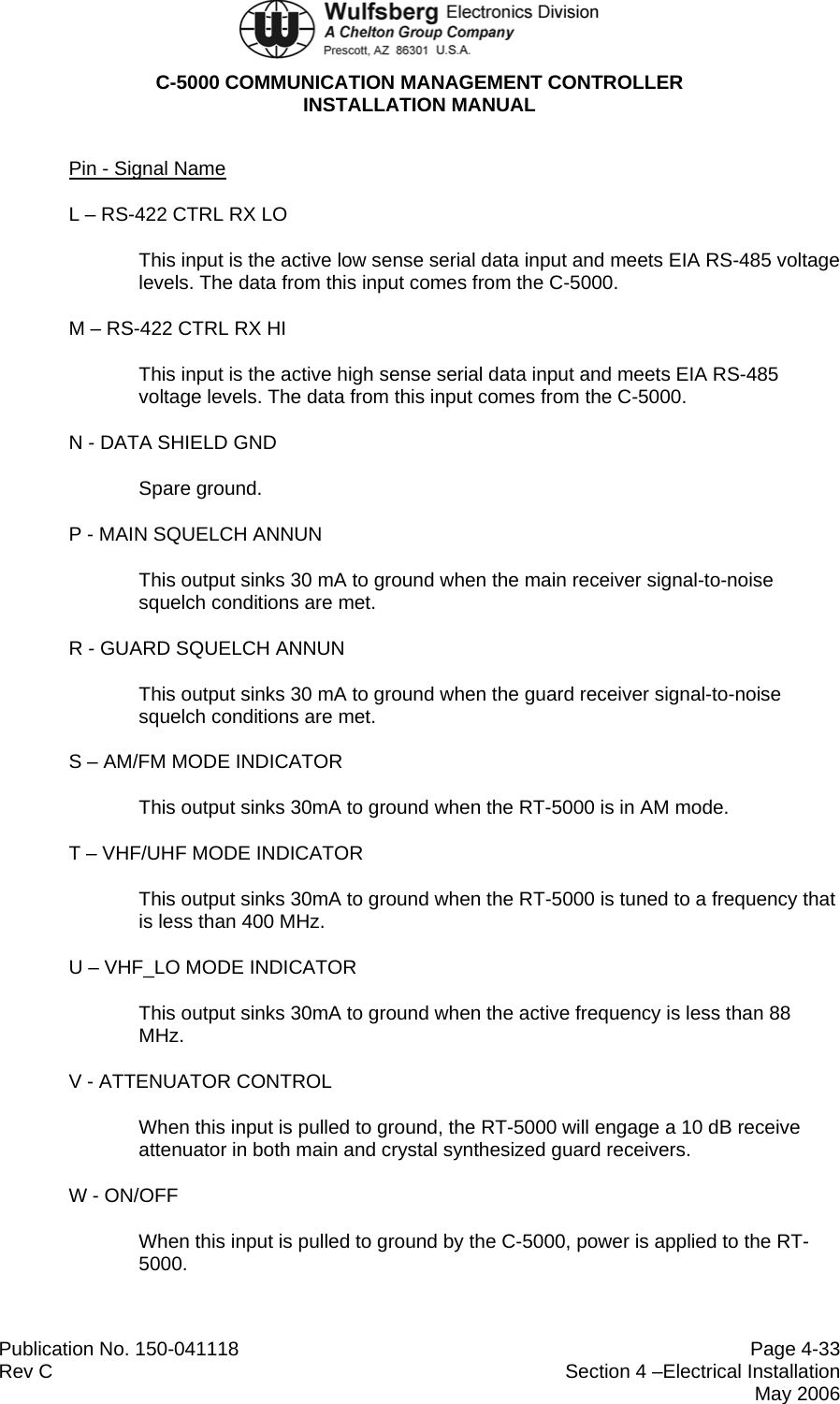  C-5000 COMMUNICATION MANAGEMENT CONTROLLER INSTALLATION MANUAL  Publication No. 150-041118  Page 4-33 Rev C  Section 4 –Electrical Installation  May 2006 Pin - Signal Name L – RS-422 CTRL RX LO  This input is the active low sense serial data input and meets EIA RS-485 voltage levels. The data from this input comes from the C-5000. M – RS-422 CTRL RX HI  This input is the active high sense serial data input and meets EIA RS-485 voltage levels. The data from this input comes from the C-5000. N - DATA SHIELD GND  Spare ground. P - MAIN SQUELCH ANNUN  This output sinks 30 mA to ground when the main receiver signal-to-noise squelch conditions are met. R - GUARD SQUELCH ANNUN This output sinks 30 mA to ground when the guard receiver signal-to-noise squelch conditions are met. S – AM/FM MODE INDICATOR This output sinks 30mA to ground when the RT-5000 is in AM mode. T – VHF/UHF MODE INDICATOR This output sinks 30mA to ground when the RT-5000 is tuned to a frequency that is less than 400 MHz. U – VHF_LO MODE INDICATOR This output sinks 30mA to ground when the active frequency is less than 88 MHz. V - ATTENUATOR CONTROL When this input is pulled to ground, the RT-5000 will engage a 10 dB receive attenuator in both main and crystal synthesized guard receivers. W - ON/OFF When this input is pulled to ground by the C-5000, power is applied to the RT-5000. 
