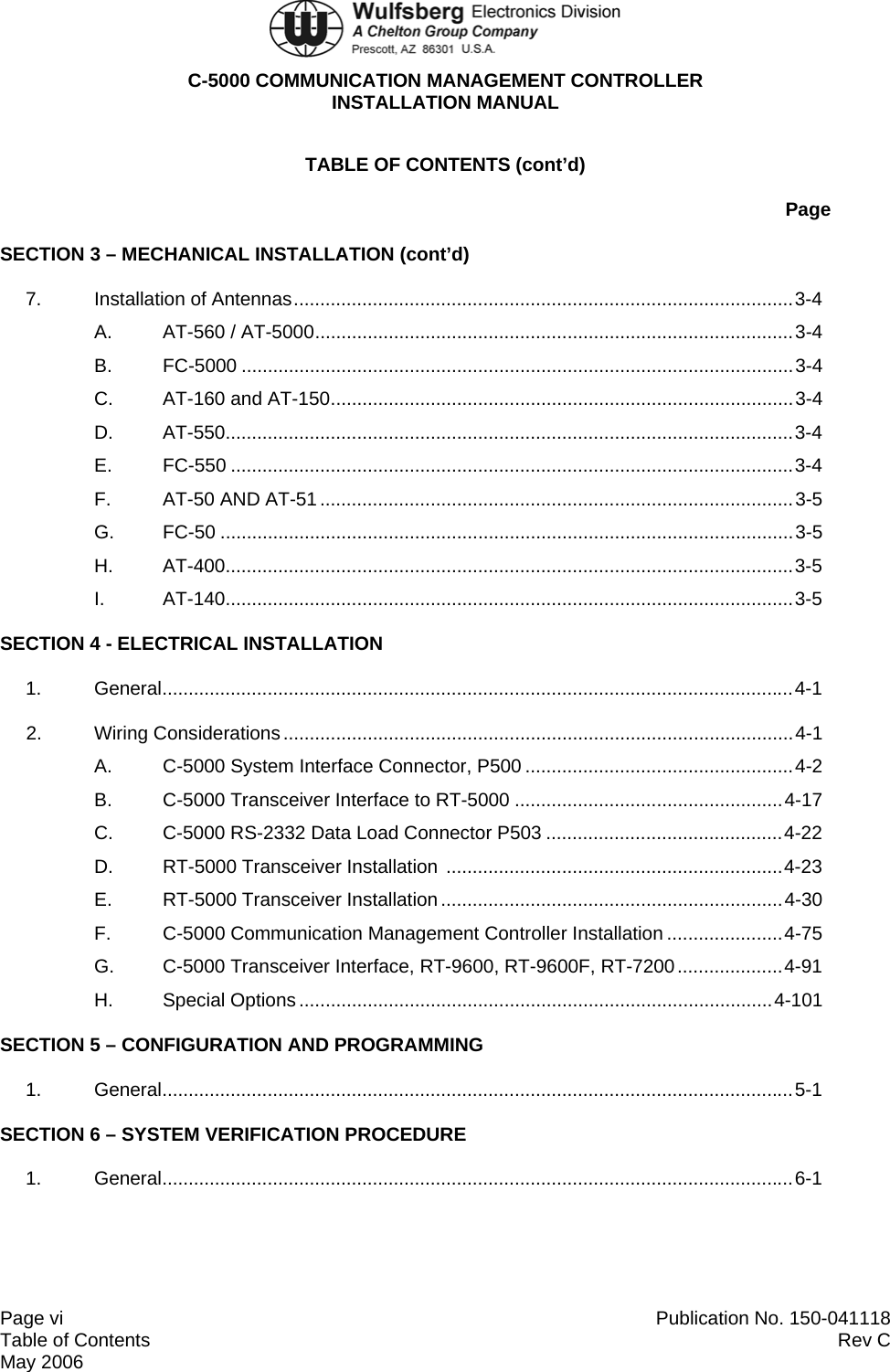  C-5000 COMMUNICATION MANAGEMENT CONTROLLER INSTALLATION MANUAL  Page vi  Publication No. 150-041118 Table of Contents  Rev C  May 2006 TABLE OF CONTENTS (cont’d) Page SECTION 3 – MECHANICAL INSTALLATION (cont’d) 7. Installation of Antennas...............................................................................................3-4 A. AT-560 / AT-5000...........................................................................................3-4 B. FC-5000 .........................................................................................................3-4 C. AT-160 and AT-150........................................................................................3-4 D. AT-550............................................................................................................3-4 E. FC-550 ...........................................................................................................3-4 F. AT-50 AND AT-51..........................................................................................3-5 G. FC-50 .............................................................................................................3-5 H. AT-400............................................................................................................3-5 I. AT-140............................................................................................................3-5 SECTION 4 - ELECTRICAL INSTALLATION 1. General........................................................................................................................4-1 2. Wiring Considerations .................................................................................................4-1 A.  C-5000 System Interface Connector, P500 ...................................................4-2 B.  C-5000 Transceiver Interface to RT-5000 ...................................................4-17 C.  C-5000 RS-2332 Data Load Connector P503 .............................................4-22 D. RT-5000 Transceiver Installation ................................................................4-23 E. RT-5000 Transceiver Installation .................................................................4-30 F. C-5000 Communication Management Controller Installation ......................4-75 G.  C-5000 Transceiver Interface, RT-9600, RT-9600F, RT-7200....................4-91 H. Special Options ..........................................................................................4-101 SECTION 5 – CONFIGURATION AND PROGRAMMING 1. General........................................................................................................................5-1 SECTION 6 – SYSTEM VERIFICATION PROCEDURE 1. General........................................................................................................................6-1 