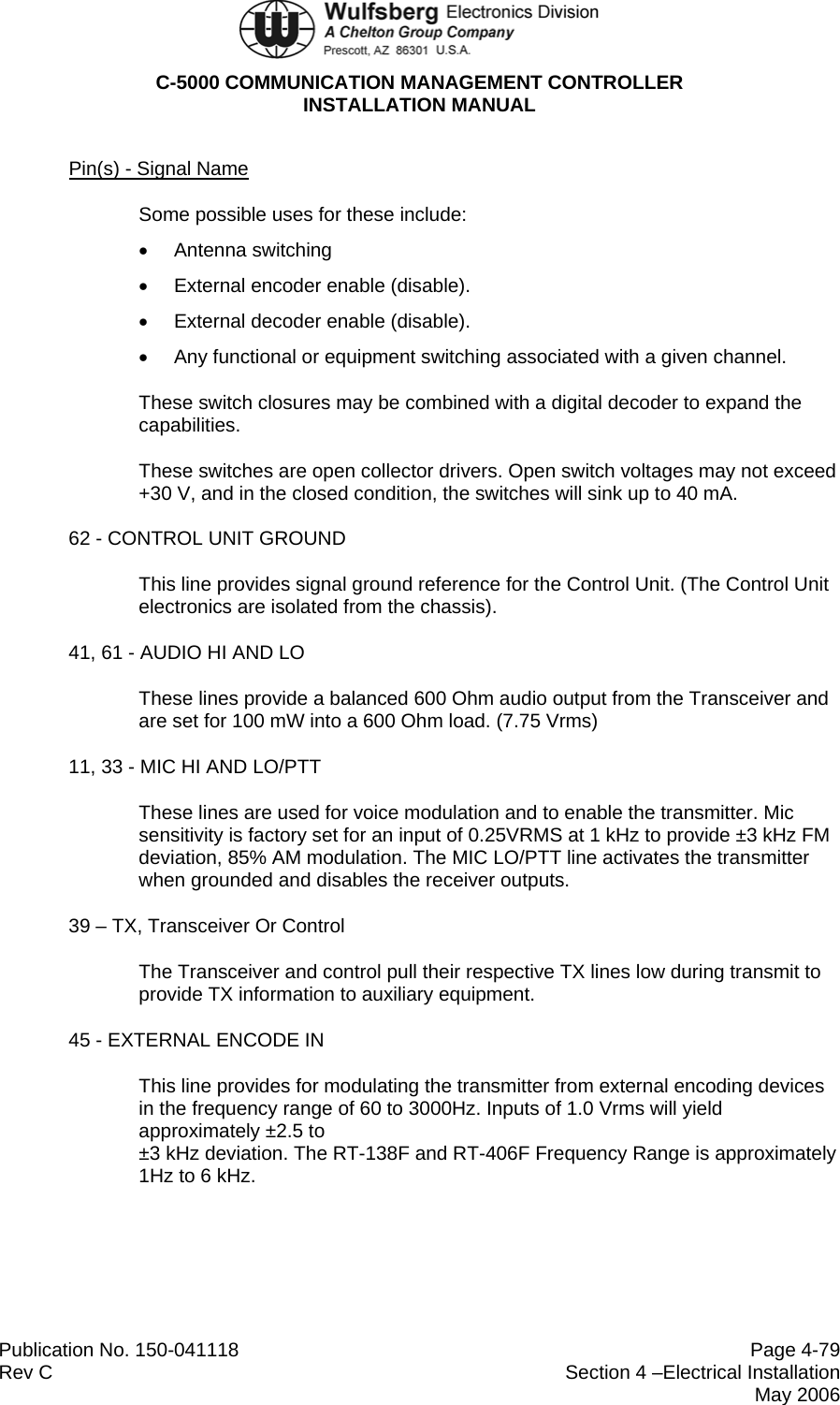  C-5000 COMMUNICATION MANAGEMENT CONTROLLER INSTALLATION MANUAL  Publication No. 150-041118  Page 4-79 Rev C  Section 4 –Electrical Installation  May 2006 Pin(s) - Signal Name Some possible uses for these include: • Antenna switching •  External encoder enable (disable). •  External decoder enable (disable). •  Any functional or equipment switching associated with a given channel. These switch closures may be combined with a digital decoder to expand the capabilities. These switches are open collector drivers. Open switch voltages may not exceed +30 V, and in the closed condition, the switches will sink up to 40 mA. 62 - CONTROL UNIT GROUND This line provides signal ground reference for the Control Unit. (The Control Unit electronics are isolated from the chassis). 41, 61 - AUDIO HI AND LO These lines provide a balanced 600 Ohm audio output from the Transceiver and are set for 100 mW into a 600 Ohm load. (7.75 Vrms) 11, 33 - MIC HI AND LO/PTT These lines are used for voice modulation and to enable the transmitter. Mic sensitivity is factory set for an input of 0.25VRMS at 1 kHz to provide ±3 kHz FM deviation, 85% AM modulation. The MIC LO/PTT line activates the transmitter when grounded and disables the receiver outputs. 39 – TX, Transceiver Or Control The Transceiver and control pull their respective TX lines low during transmit to provide TX information to auxiliary equipment. 45 - EXTERNAL ENCODE IN This line provides for modulating the transmitter from external encoding devices in the frequency range of 60 to 3000Hz. Inputs of 1.0 Vrms will yield approximately ±2.5 to  ±3 kHz deviation. The RT-138F and RT-406F Frequency Range is approximately 1Hz to 6 kHz. 