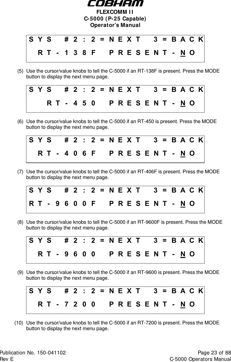  FLEXCOMM II C-5000 (P-25 Capable) Operator’s Manual S Y S    #  2  :  2 = N E X T   3 = B A C K   R T -  1 3 8F   PRESENT - N O   (5)  Use the cursor/value knobs to tell the C-5000 if an RT-138F is present. Press the MODE button to display the next menu page.  S Y S    #  2  :  2 = N E X T   3 = B A C K    R T - 4 5 0  PRESENT - N O   (6)  Use the cursor/value knobs to tell the C-5000 if an RT-450 is present. Press the MODE button to display the next menu page.  S Y S    #  2  :  2 = N E X T   3 = B A C K   R T -  4 0 6F   PRESENT - N O   (7)  Use the cursor/value knobs to tell the C-5000 if an RT-406F is present. Press the MODE button to display the next menu page.  S Y S    #  2  :  2 = N E X T   3 = B A C K R T -  9 6 0 0 F   PRESENT - N O   (8)  Use the cursor/value knobs to tell the C-5000 if an RT-9600F is present. Press the MODE button to display the next menu page.  S Y S    #  2  :  2 = N E X T   3 = B A C K   R T -  9 6 00   PRESENT - N O   (9)  Use the cursor/value knobs to tell the C-5000 if an RT-9600 is present. Press the MODE button to display the next menu page.  S Y S    #  2  :  2 = N E X T   3 = B A C K   R T -  7 2 00   PRESENT - N O   (10)  Use the cursor/value knobs to tell the C-5000 if an RT-7200 is present. Press the MODE button to display the next menu page.  Publication No. 150-041102  Page 23 of 88  Rev E  C-5000 Operators Manual    