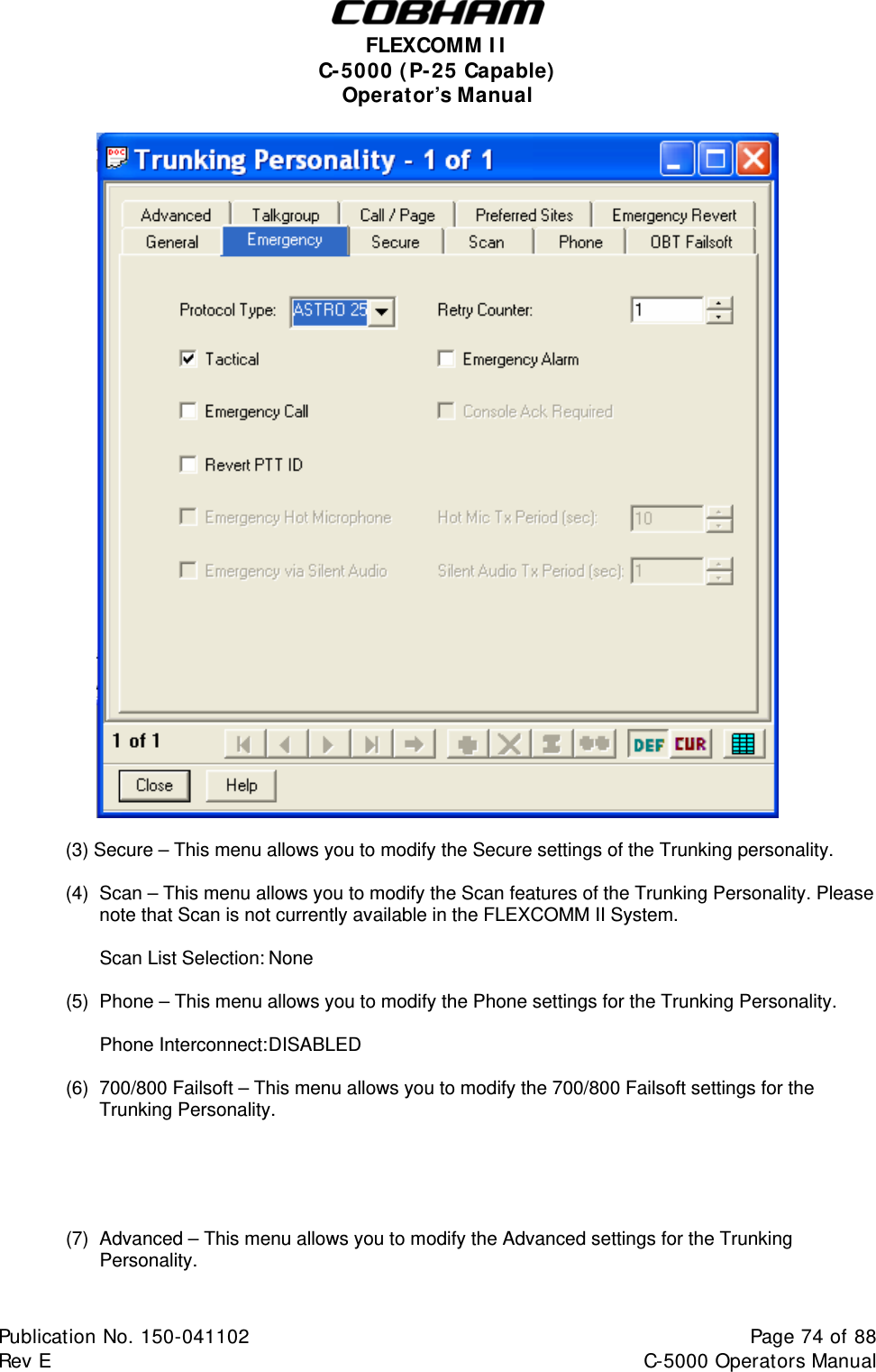  FLEXCOMM II C-5000 (P-25 Capable) Operator’s Manual   (3) Secure – This menu allows you to modify the Secure settings of the Trunking personality.  (4)  Scan – This menu allows you to modify the Scan features of the Trunking Personality. Please note that Scan is not currently available in the FLEXCOMM II System.    Scan List Selection: None  (5)  Phone – This menu allows you to modify the Phone settings for the Trunking Personality.   Phone Interconnect: DISABLED  (6)  700/800 Failsoft – This menu allows you to modify the 700/800 Failsoft settings for the Trunking Personality.      (7)  Advanced – This menu allows you to modify the Advanced settings for the Trunking Personality.  Publication No. 150-041102  Page 74 of 88  Rev E  C-5000 Operators Manual    