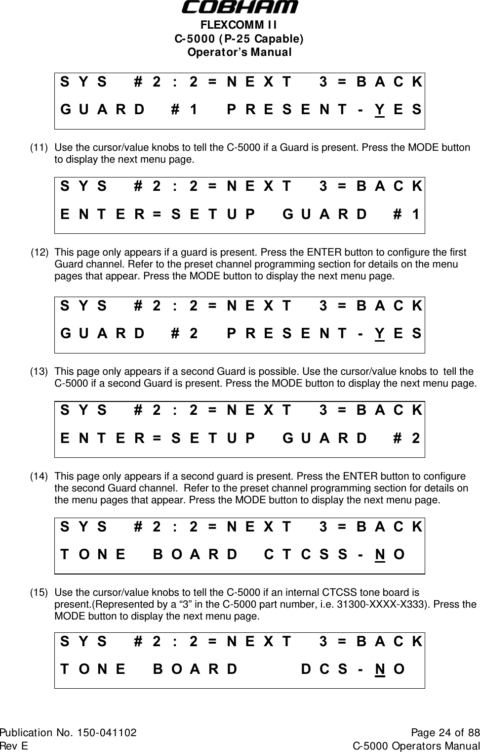  FLEXCOMM II C-5000 (P-25 Capable) Operator’s Manual S Y S    #  2  :  2 = N E X T   3 = B A C K G U A R D    #1   PRESENT - Y E S (11)  Use the cursor/value knobs to tell the C-5000 if a Guard is present. Press the MODE button to display the next menu page.  S Y S    #  2  :  2 = N E X T   3 = B A C K E N T E R = SET UP   GUARD    # 1 (12)  This page only appears if a guard is present. Press the ENTER button to configure the first Guard channel. Refer to the preset channel programming section for details on the menu pages that appear. Press the MODE button to display the next menu page.  S Y S    #  2  :  2 = N E X T   3 = B A C K G U A R D    #2   PRESENT - Y E S (13)  This page only appears if a second Guard is possible. Use the cursor/value knobs to  tell the C-5000 if a second Guard is present. Press the MODE button to display the next menu page.  S Y S    #  2  :  2 = N E X T   3 = B A C K E N T E R = SET UP   GUARD    # 2 (14)  This page only appears if a second guard is present. Press the ENTER button to configure the second Guard channel.  Refer to the preset channel programming section for details on the menu pages that appear. Press the MODE button to display the next menu page.  S Y S    #  2  :  2 = N E X T   3 = B A C K T O N E    B OARD   CT CSS - N O   (15)  Use the cursor/value knobs to tell the C-5000 if an internal CTCSS tone board is present.(Represented by a “3” in the C-5000 part number, i.e. 31300-XXXX-X333). Press the MODE button to display the next menu page. S Y S    #  2  :  2 = N E X T   3 = B A C K T O N E    B OARD       DCS - N O      Publication No. 150-041102  Page 24 of 88  Rev E  C-5000 Operators Manual    